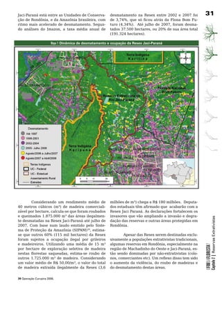 Jaci-Paraná está entre as Unidades de Conserva-          desmatamento na Resex entre 2002 e 2007 foi          31
ção de Rondônia, e da Amazônia brasileira, com           de 3,74%, que só ficou atrás da Flona Bom Fu-
ritmo	 mais	 acelerado	 de	 desmatamento.	 Segun-        turo (4,34%). Até julho de 2007, foram desma-
do análises do Imazon, a taxa média anual de             tados 37.500 hectares, ou 20% de sua área total
                                                         (191.324 hectares).

                       Mapa 7: Dinâmica de desmatamento e ocupação da Resex Jaci-Paraná




	       Considerando	 um	 rendimento	 médio	 de	         milhões de m³) chega a R$ 180 milhões. Deputa-
40 metros cúbicos (m³) de madeira comerciali-            dos estaduais têm afirmado que acabarão com a
zável por hectare, calcula-se que foram roubados         Resex Jaci Paraná. As declarações fortalecem os
e queimados 1.875.000 m³ das áreas ilegalmen-            invasores	que	vão	ampliando	a	invasão	e	degra-
                                                                                                                          Capítulo 2 | Reservas Extrativistas
te desmatadas na Resex Jaci-Paraná até julho de          dação	das	reservas	e	outras	áreas	protegidas	em	
2007.	 Com	 base	 num	 laudo	 emitido	 pelo	 Siste-      Rondônia.
ma de Proteção da Amazônia (SIPAM)39, estima-
se que outros 60% (115 mil hectares) da Resex                   Apesar das Resex serem destinadas exclu-
foram	 sujeitos	 a	 ocupação	 ilegal	 por	 grileiros	    sivamente a populações extrativistas tradicionais,
e madeireiros. Utilizando uma média de 15 m³             algumas reservas em Rondônia, especialmente na
                                                                                                              OFIMDAFLORESTA?




por hectare de exploração seletiva de madeira            região de Machadinho do Oeste e Jaci-Paraná, es-
nestas florestas saqueadas, estima-se roubo de           tão sendo dominadas por não-extrativistas (colo-
outros 1.725.000 m³ de madeira. Considerando             nos, comerciantes etc). Um reflexo disso tem sido
um valor médio de R$ 50,00/m³, o valor do total          o aumento da violência, do roubo de madeiras e
de madeira extraída ilegalmente da Resex (3,6            do	desmatamento	destas	áreas.


39 Operação Curupira 2006.
 