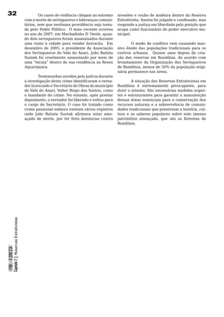 32                                                        Os casos de violência chegam ao extremo           invasões	e	roubo	de	madeira	dentro	da	Reserva	
                                                  com	a	morte	de	seringueiros	e	lideranças	comuni-          Extrativista. Santos foi julgado e condenado, mas
                                                  tárias, sem que nenhuma providência seja toma-            responde	a	justiça	em	liberdade	pela	posição	que	
                                                  da	pelo	 Poder	Público.		 O	 mais	 recente	 ocorreu	      ocupa como funcionário do poder executivo mu-
                                                  no ano de 2007, em Machadinho D´Oeste, quan-              nicipal.
                                                  do	dois	seringueiros	foram	assassinados	durante	
                                                  uma visita à cidade para vender borracha. Em                     O medo de conflitos vem causando mas-
                                                  dezembro de 2005, o presidente da Associação              sivo êxodo das populações tradicionais para os
                                                  dos Seringueiros do Vale do Anari, João Batista           centros	 urbanos.	 	 Quinze	 anos	 depois	 da	 cria-
                                                  Suntak foi cruelmente assassinado por meio de             ção das reservas em Rondônia, de acordo com
                                                  uma “tocaia” dentro de sua residência na Resex            levantamento	 da	 Organização	 dos	 Seringueiros	
                                                  Aquariquara.	                                             de Rondônia, menos de 50% da população origi-
                                                                                                            nária	permanece	nas	áreas.
                                                  	       Testemunhas	ouvidas	pela	polícia	durante	
                                                  a investigação deste crime identificaram o verea-                  A situação das Reservas Extrativistas em
                                                  dor	licenciado	e	Secretário	de	Obras	do	município	        Rondônia é extremamente preocupante, para
                                                  de Vale do Anari, Valter Bispo dos Santos, como           dizer	o	mínimo.	São	necessárias	medidas	urgen-
                                                  o mandante do crime. No entanto, após prestar             tes	e	estruturantes	para	garantir	a	manutenção	
                                                  depoimento, o vereador foi liberado e voltou para         dessas	áreas	essenciais	para	a	conservação	dos	
                                                  o	 cargo	 de	 Secretário.	 O	 caso	 foi	 tratado	 como	   recursos	 naturais	 e	 a	 sobrevivência	 de	 comuni-
                                                  crime passional embora existam vários registros           dades tradicionais que preservam a história, cul-
                                                  onde João Batista Suntak afirmava estar ame-              tura	 e	 os	 saberes	 populares	 sobre	 este	 imenso	
                                                  açado de morte, por ter feito denúncias contra            patrimônio ameaçado, que são as florestas de
                                                                                                            Rondônia.	
            Capítulo 2 | Reservas Extrativistas
OFIMDAFLORESTA?
 