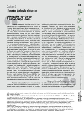 33
Capítulo 3
 Florestas Nacionais e Estaduais




“
contexto	Histórico
e	ArcAbouço	LegAL

	        Florestas Nacionais: Segundo a Lei do Siste-               das negociações sobre o empréstimo do Banco Mun-
ma Nacional de Unidades de Conservação (Snuc), as                   dial para o Planafloro. Em 1990, o então Governador
Florestas Nacionais (Flonas) são unidades de conser-                de Rondônia, Jerônimo Garcia de Santana, decretou
vação do grupo de uso sustentável que se caracteri-                 a criação de onze Fers, totalizando 1.484.066 hectares
zam como “áreas com cobertura florestal de espécies                 (6,2% do Estado), considerando as áreas inseridas na
predominantemente nativas, que têm como objetivo                    zona V (manejo florestal) da primeira aproximação do
básico o uso múltiplo sustentável dos recursos flores-              zoneamento sócio-econômico-ecológico41. Na época, o
tais e a pesquisa científica, com ênfase em métodos                 Governo de Rondônia não definiu claramente as diretri-
para exploração sustentável de florestas nativas.” As               zes sobre a implementação das Fers (estudos prévios,
Flonas são áreas de domínio público, sendo que even-
tuais áreas particulares incluídas em seus limites de-
vem ser desapropriadas, conforme a legislação vigen-
te. Nas Florestas Nacionais, é admitida a permanência
de populações tradicionais que a habitam quando de
sua criação, desde que respeitem as normas do Plano
de Manejo da unidade. As Flonas devem dispor de um
Conselho Consultivo, presidido pelo órgão responsável
por sua administração e constituído por representantes
de órgãos públicos, de organizações da sociedade civil
e, quando for o caso, das populações tradicionais resi-
dentes. A pesquisa também é permitida e incentivada,
sujeitando-se à prévia autorização do órgão responsá-
vel pela administração da unidade, às condições e res-
trições por este estabelecidas e àquelas previstas em
regulamento. Hoje, existem três Florestas Nacionais
em Rondônia: Jamari, Bom Futuro e Jacundá (criadas
em 1984, 1988, e 2004, respectivamente) que ocupam
uma área total de 695.445 hectares (2,9% do Estado)40.
                                                                                                             “
                                                                    regularização fundiária, demarcação, planos de mane-
                                                                    jo, etc.) inclusive em termos de responsabilidades ins-
                                                                    titucionais42. Este fato, conjugado à falta de ações de
                                                                    implantação das Fers, políticas governamentais que
                                                                    desrespeitavam a sua existência - destacando-se a po-
                                                                    lítica fundiária do Incra - e a ambigüidade na legislação
                                                                    sobre critérios necessários para justificar a redução e
                                                                    supressão de UCs, levou à eliminação pela lei da se-
                                                                    gunda aproximação do zoneamento em 2000 de oito
                                                                    Fers com um total de 1.141.819 hectares, 77% da área
                                                                    total originalmente criada43. Outras florestas estaduais
                                                                    têm sofrido reduções, a exemplo da Fers Rio Verme-
                                                                    lho “C”, que foi diminuída pela Lei Complementar no.
                                                                    233/00 de 20.215 para 4.050 hectares. Hoje, as Fers se
                                                                    resumem a onze unidades, totalizando apenas 267.250
                                                                    hectares (1,1% do Estado). Seis pequenas Fers, to-
                                                                    talizando 17.360 hectares, foram criadas em 1994 em
                                                                    áreas originalmente destinadas a “florestas em bloco”
                                                                    dos projetos de assentamento (PAs) Cujubim e Macha-
O recém-criado Instituto Chico Mendes (ICMBio) é a                  dinho. O principal órgão responsável pela gestão das
principal instituição responsável pela gestão das Flo-              florestas estaduais em Rondônia é a Secretaria de Esta-


                                                                                                                                                     Capítulo 3 | Florestas Nacionais e Estaduais
restas Nacionais, contando com o auxílio do Ibama nas               do de Desenvolvimento Ambiental (Sedam).
atividades de monitoramento, vigilância e fiscalização.
                                                                            Hoje, as três Florestas Nacionais e onze Flores-
         Florestas Estaduais: Conforme mencionado no                tas Estaduais de Rendimento Sustentado remanescen-
capitulo 1, as Florestas Estaduais de Rendimento Sus-               tes em Rondônia abrangem uma área total de 962.695
tentado (Fers) foram criadas em Rondônia no contexto                hectares, que representam 4% do território estadual.
                                                                                                                                         OFIMDAFLORESTA?




40 Da área total da Flona Humaitã, criada em 1998 no Estado do Amazonas com 468.790 hectares, uma parcela de 8.593 hectares localiza-
se no Estado de Rondônia.
41 As onze Florestas Estaduais de Rendimento Sustentado (Fers) incluíram: Abunã, Rio Machado, Rio Madeira A e C, Rio Mequens, Rio São
Domingos, Rio Roosevelt, Rio Vermelho (A, B, C e D);
42 Sobre a regularização fundiária das Fers, por exemplo, os decretos de criação das unidades apenas afirmaram que as terras e
benfeitorias no seu perímetro “poderão ser declaradas de utilidade pública, se não forem cumpridas as diretrizes de manejo, constantes
do Zoneamento Sócio-Econômico-Ecológico de Rondônia.” Em geral, as Fers foram criadas pelo Governo de Rondônia em terras públicas
federais, um ato admissível na legislação federal. No entanto, faltaram acordos prévios entre os governos estadual e federal sobre a
destinação das áreas, o que facilitou o desconhecimento das Fers por parte de órgãos como o Incra, contribuindo assim para a sua
descaracterização.
43 Nos acordos contratuais do Planafloro, que deveriam condicionar os desembolsos do projeto, a manutenção das Fers do Rio São
Domingos, Rio Abunã, Rio Roosevelt e Rio Madeira foi prevista na Seção 2.10 do Acordo de Projeto, enquanto a criação e subseqüente
manutenção das Fers do Rio Guaporé, Rio Mequens, Rio Machado e Rio Vermelho foi prevista na Seção 2.11 do Acordo de Projeto. Em
termos gerais, estas exigências nunca foram cumpridas pelo Governo de Rondônia, nem exigidas pelo Banco Mundial.
 