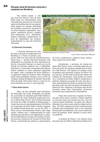 3                                                         situação atual de florestas nacionais e
                                                           estaduais em Rondônia


                                                                   Em termos gerais, a situ-                  a-
                                                                                                        Foto 4: Floresta Nacional Bom Futuro e área de entorno (1995)
                                                           ção	 atual	 das	 Flonas	 e	 Fers	 de	 Ron-
                                                           dônia	 pode	 ser	 caracterizada	 como	
                                                           extremamente precária em termos de
                                                           aspectos	fundamentais	de	sua	implan-
                                                           tação (planos de manejo, efetivação
                                                           de conselhos consultivos, alocação de
                                                           recursos humanos capacitados, orça-
                                                           mento, assistência técnica a popula-
                                                           ções tradicionais, etc.). Entretanto,
                                                           existem diferenças significativas no
                                                           grau de implantação das mesmas,
                                                           especialmente	 no	 caso	 das	 Florestas	
                                                           Nacionais.
                                                           	
                                                             A) Florestas Nacionais

                                                           	        A	 Floresta	 Nacional	 em	 está-
                                                           gio	mais	avançado	de	implantação	em	                                              Fonte: Governo de Rondônia 1999, p.62
                                                           Rondônia é a Flona do Jamarí, cria-
                                                           da em 1984 com uma área de 225.800 hectares.           de terras, madeireiros e políticos locais, deslan-
                                                           Nesta área, o Serviço Florestal Brasileiro está        chou	a	partir	do	ano	de	2000.
                                                           empenhado na promoção de uma experiência pi-
                                                           loto de concessão florestal, no marco da Lei de                 Inicialmente, o processo de invasão da
                                                           Gestão de Florestas Públicas (Lei 11.284/2006).        Flona	Bom	Futuro	visou	a	retirada	ilegal	de	ma-
                                                           Entretanto, a concessão é ameaçada pela falta de       deira	por	parte	de	empresas	madeireiras	de	Buri-
                                                           efetivo	 combate	 ao	 crime	 ambiental	 organizado	    tis e Alto Paraíso. Em seguida, foi somada a ação
                                                           na região, onde a grilagem de terras públicas e        de	grileiros	que	passaram	a	operar	na	Flona	e	no	
                                                           a exploração ilegal de madeira estão comprome-         seu entorno, promovendo loteamentos dentro da
                                                           tendo áreas protegidas vizinhas, como as Fers de       unidade	 de	 conservação.	 Num	 quadro	 de	 ausên-
                                                           Cujubim, Estação Ecológica de Samuel, Resex Rio        cia e conivência do Poder Público, madeireiros e
                                                           Preto Jacundá, Flona Bom Futuro e áreas do en-         grileiros	chegaram	ao	ponto	de	criar	uma	vila	ur-
                                                           torno inseridas na zona 2.1 (uso especial).            bana denominada Rio Pardo no interior da Flona,
                                                           	                                                      que	hoje	conta	com	mais	de	quatro	mil	habitantes.	
                                                           • Flona Bom Futuro                                     Dentro da vila, chegaram a funcionar mais de dez
                                                           	                                                      serrarias, assim como “associações” promovem
            Capítulo 3 | Florestas Nacionais e Estaduais




                                                                    Hoje, um dos exemplos mais ilustrativos       loteamento	para	agricultores	e	fazendeiros.		
                                                           da	 destruição	 das	 áreas	 protegidas	 em	 Rondô-
                                                           nia, associados ao abandono pelo Poder Público e               Numa fase inicial de ocupação da Flona,
                                                           ao	domínio	do	crime	ambiental	organizado	ocor-         em pelo menos duas ocasiões o Ibama notificou
                                                           re	na	Flona	Bom	Futuro.	Essa	Floresta	Nacional	        os	 invasores	 para	 que	 saíssem	 da	 área.	 Tais	 ini-
                                                           foi criada em 1988, no âmbito do Polonoroeste, e       ciativas foram frustradas, em parte, por falta de
                                                           ocupa uma área de aproximadamente 249.000 ha           liberação de recursos pela sede do órgão em Bra-
                                                           nos	municípios	de	Porto	Velho	e	Buritis.	Imagens	      sília. Em 2003, algumas serrarias na Flona foram
                                                           de satélite demonstram que, no ano de 1995, a          fechadas pela fiscalização, mas a vila continuou
                                                           Flona	 estava	 essencialmente	 intacta	 (veja	 mapa	   funcionando normalmente, com casas comerciais,
OFIMDAFLORESTA?




                                                           acima), embora sem a implementação de ações            posto de gasolina, hotel, telefone e outros servi-
                                                           mínimas para garantir a sua implantação, a exem-       ços	públicos.			
                                                           plo da efetivação de um plano de manejo. De fato,
                                                           um	processo	audacioso	de	invasão	da	Flona	Bom	                 A situação da Flona e seu entorno ficou
                                                           Futuro, orquestrado por grileiros, especuladores       tão	grave	que	em	2004	os	Ministérios	Públicos	Es-
 