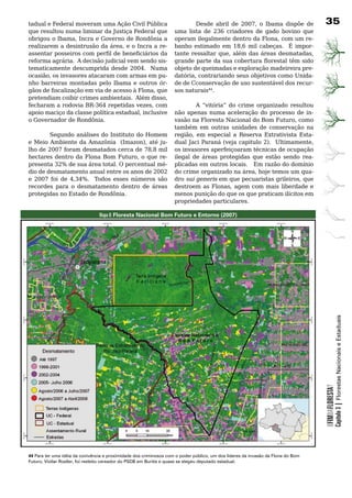 tadual	e	Federal	moveram	uma	Ação	Civil	Pública	                            Desde abril de 2007, o Ibama dispõe de                3
que resultou numa liminar da Justiça Federal que                    uma	 lista	 de	 236	 criadores	 de	 gado	 bovino	 que	
obrigou o Ibama, Incra e Governo de Rondônia a                      operam ilegalmente dentro da Flona, com um re-
realizarem a desintrusão da área, e o Incra a re-                   banho estimado em 18,6 mil cabeças. É impor-
assentar posseiros com perfil de beneficiários da                   tante ressaltar que, além das áreas desmatadas,
reforma	agrária.		A	decisão	judicial	vem	sendo	sis-                 grande parte da sua cobertura florestal têm sido
tematicamente	descumprida	desde	2004.		Numa	                        objeto de queimadas e exploração madeireira pre-
ocasião, os invasores atacaram com armas em pu-                     datória, contrariando seus objetivos como Unida-
nho barreiras montadas pelo Ibama e outros ór-                      de	de	Cconservação	de	uso	sustentável	dos	recur-
gãos de fiscalização em via de acesso à Flona, que                  sos	naturais44.
pretendiam coibir crimes ambientais. Além disso,
fecharam a rodovia BR-364 repetidas vezes, com              A “vitória” do crime organizado resultou
apoio maciço da classe política estadual, inclusive não	 apenas	 numa	 aceleração	 do	 processo	 de	 in-
o	Governador	de	Rondônia.	                          vasão na Floresta Nacional do Bom Futuro, como
                                                    também	 em	 outras	 unidades	 de	 conservação	 na	
	       Segundo	análises	do	Instituto	do	Homem	 região, em especial a Reserva Extrativista Esta-
e Meio Ambiente da Amazônia (Imazon), até ju- dual Jaci Paraná (veja capitulo 2). Ultimamente,
lho de 2007 foram desmatados cerca de 78,8 mil os	invasores	aperfeiçoaram	técnicas	de	ocupação	
hectares dentro da Flona Bom Futuro, o que re- ilegal	 de	 áreas	 protegidas	 que	 estão	 sendo	 rea-
presenta	32%	de	sua	área	total.	O	percentual	mé- plicadas	em	outros	locais.			Em	razão	do	domínio	
dio	de	desmatamento	anual	entre	os	anos	de	2002	 do crime organizado na área, hoje temos um qua-
e 2007 foi de 4,34%. Todos esses números são dro	 sui	generis em que pecuaristas grileiros, que
recordes	 para	 o	 desmatamento	 dentro	 de	 áreas	 destroem as Flonas, agem com mais liberdade e
protegidas	no	Estado	de	Rondônia.	                  menos	punição	do	que	os	que	praticam	ilícitos	em	
                                                    propriedades	particulares.

                                 Mapa 8: Floresta Nacional Bom Futuro e Entorno (2007)




                                                                                                                                              Capítulo 3 | Florestas Nacionais e Estaduais
                                                                                                                                  OFIMDAFLORESTA?




44 Para ter uma idéia da conivência e proximidade dos criminosos com o poder público, um dos líderes da invasão da Flona do Bom
Futuro, Viollar Rosller, foi reeleito vereador do PSDB em Buritis e quase se elegeu deputado estadual.
 