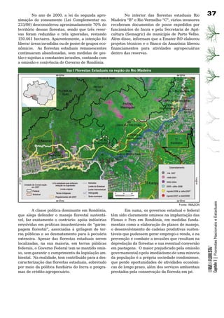 No ano de 2000, a lei da segunda apro-                No interior das florestas estaduais Rio           37
ximação do zoneamento (Lei Complementar no.           Madeira “B” e Rio Vermelho “C”, vários invasores
233/00) desconsiderou aproximadamente 70% do          receberam documentos de posse expedidos por
território dessas florestas, sendo que três reser-    funcionários	 do	 Incra	 e	 pela	 Secretaria	 de	 Agri-
vas foram reduzidas e três ignoradas, restando        cultura (Semagric) do município de Porto Velho.
150.461 hectares. Aparentemente, a intenção foi       Além disso, informam que a Emater-RO elaborou
liberar	áreas	invadidas	ou	de	posse	de	grupos	eco-    projetos	técnicos	e	o	Banco	da	Amazônia	liberou	
nômicos. As florestas estaduais remanescentes         financiamentos para atividades agropecuárias
continuaram abandonadas, sem medidas de ges-          dentro	das	reservas.
tão e sujeitas a constantes invasões, contando com
a	omissão	e	conivência	do	Governo	de	Rondônia.	

                           Mapa 9: Florestas Estaduais na região do Rio Madeira




                                                                                                                            Capítulo 3 | Florestas Nacionais e Estaduais
                                                                                               Fonte: IMAZON

        A classe política dominante em Rondônia,              Em suma, os governos estadual e federal
que alega defender o manejo florestal sustentá-       têm	sido	claramente	omissos	na	implantação	das	
vel, faz exatamente o contrário: apóia indústrias     Flonas e Fers em Rondônia, em medidas funda-
envolvidas em práticas insustentáveis de “garim-      mentais como a elaboração de planos de manejo,
pagem florestal”, associadas à grilagem de ter-       o	desenvolvimento	de	cadeias	produtivas	susten-
ras públicas e ao desmatamento para à pecuária        táveis que pudessem gerar emprego e renda, e na
extensiva. Apesar das florestas estaduais serem       prevenção	e	combate	a	invasões	que	resultam	na	
localizadas, na sua maioria, em terras públicas       depredação da florestas e sua eventual conversão
                                                                                                                OFIMDAFLORESTA?




federais, o Governo Federal tem se mantido omis-      em	pastagens.		O	maior	prejudicado	pela	omissão	
so, sem garantir o cumprimento da legislação am-      governamental	e	pelo	imediatismo	de	uma	minoria	
biental. Na realidade, tem contribuído para a des-    da população é a própria sociedade rondoniense,
caracterização das florestas estaduais, sobretudo     que	perde	oportunidades	de	atividades	econômi-
por	meio	da	política	fundiária	do	Incra	e	progra-     cas de longo prazo, além dos serviços ambientais
mas	de	crédito	agropecuário.		                        prestados pela conservação da floresta em pé.
 