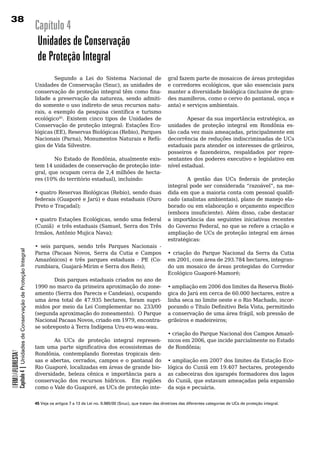 38
                                                                        Capítulo 4
                                                                         Unidades de Conservação
                                                                         de Proteção Integral
                                                                        	       Segundo	 a	 Lei	 do	 Sistema	 Nacional	 de	                      gral	fazem	parte	de	mosaicos	de	áreas	protegidas	
                                                                        Unidades de Conservação (Snuc), as unidades de                           e corredores ecológicos, que são essenciais para
                                                                        conservação de proteção integral têm como fina-                          manter a diversidade biológica (inclusive de gran-
                                                                        lidade a preservação da natureza, sendo admiti-                          des mamíferos, como o cervo do pantanal, onça e
                                                                        do	somente	o	uso	indireto	de	seus	recursos	natu-                         anta) e serviços ambientais.
                                                                        rais, a exemplo da pesquisa científica e turismo
                                                                        ecológico45. Existem cinco tipos de Unidades de                                  Apesar da sua importância estratégica, as
                                                                        Conservação	de	proteção	integral:	Estações	Eco-                          unidades	 de	 proteção	 integral	 em	 Rondônia	 es-
                                                                        lógicas (EE), Reservas Biológicas (Rebio), Parques                       tão cada vez mais ameaçadas, principalmente em
                                                                        Nacionais (Parna), Monumentos Naturais e Refú-                           decorrência	de	reduções	indiscriminadas	de	UCs	
                                                                        gios	de	Vida	Silvestre.                                                  estaduais para atender os interesses de grileiros,
                                                                                                                                                 posseiros e fazendeiros, respaldados por repre-
                                                                                No Estado de Rondônia, atualmente exis-                          sentantes dos poderes executivo e legislativo em
                                                                        tem	14	unidades	de	conservação	de	proteção	inte-                         nível	estadual.
                                                                        gral, que ocupam cerca de 2,4 milhões de hecta-
                                                                        res (10% do território estadual), incluindo:                             	       A	 gestão	 das	 UCs	 federais	 de	 proteção	
                                                                                                                                                 integral pode ser considerada “razoável”, na me-
                                                                        • quatro Reservas Biológicas (Rebio), sendo duas                         dida em que a maioria conta com pessoal qualifi-
                                                                        federais (Guaporé e Jarú) e duas estaduais (Ouro                         cado (analistas ambientais), plano de manejo ela-
                                                                        Preto e Traçadal);                                                       borado ou em elaboração e orçamento específico
                                                                                                                                                 (embora insuficiente). Além disso, cabe destacar
                                                                        • quatro Estações Ecológicas, sendo uma federal                          a importância das seguintes iniciativas recentes
                                                                        (Cuniã) e três estaduais (Samuel, Serra dos Três                         do Governo Federal, no que se refere a criação e
                                                                        Irmãos, Antônio Mujica Nava);                                            ampliação	de	UCs	de	proteção	integral	em	áreas	
                                                                                                                                                 estratégicas:	
                                                                        • seis parques, sendo três Parques Nacionais -
            Capítulo 4 | Unidades de Conservação de Proteção Integral




                                                                        Parna (Pacaas Novos, Serra da Cutia e Campos                             •	 criação	 do	 Parque	 Nacional	 da	 Serra	 da	 Cutia	
                                                                        Amazônicos) e três parques estaduais - PE (Co-                           em 2001, com área de 293.784 hectares, integran-
                                                                        rumbiara, Guajará-Mirim e Serra dos Reis);                               do	um	mosaico	de	áreas	protegidas	do	Corredor	
                                                                                                                                                 Ecológico Guaporé-Mamoré;
                                                                               Dois parques estaduais criados no ano de
                                                                        1990 no marco da primeira aproximação do zone-                           • ampliação em 2006 dos limites da Reserva Bioló-
                                                                        amento (Serra dos Parecis e Candeias), ocupando                          gica do Jarú em cerca de 60.000 hectares, entre a
                                                                        uma área total de 47.935 hectares, foram supri-                          linha seca no limite oeste e o Rio Machado, incor-
                                                                        midos	por	meio	da	Lei	Complementar	no.	233/00	                           porando o Título Definitivo Bela Vista, permitindo
                                                                        (segunda aproximação do zoneamento). O Parque                            a conservação de uma área frágil, sob pressão de
                                                                        Nacional Pacaas Novos, criado em 1979, encontra-                         grileiros e madeireiros;
                                                                        se sobreposto à Terra Indígena Uru-eu-wau-wau.
                                                                                                                                                 •	criação	do	Parque	Nacional	dos	Campos	Amazô-
                                                                        	       As	 UCs	 de	 proteção	 integral	 represen-                       nicos em 2006, que incide parcialmente no Estado
                                                                        tam uma parte significativa dos ecossistemas de                          de Rondônia;
OFIMDAFLORESTA?




                                                                        Rondônia, contemplando florestas tropicais den-
                                                                        sas e abertas, cerrados, campos e o pantanal do                          •	ampliação	em	2007	dos	limites	da	Estação	Eco-
                                                                        Rio Guaporé, localizadas em áreas de grande bio-                         lógica do Cuniã em 19.407 hectares, protegendo
                                                                        diversidade, beleza cênica e importância para a                          as	cabeceiras	dos	igarapés	formadores	dos	lagos	
                                                                        conservação	 dos	 recursos	 hídricos.	 	 Em	 regiões	                    do Cuniã, que estavam ameaçadas pela expansão
                                                                        como o Vale do Guaporé, as UCs de proteção inte-                         da	soja	e	pecuária.


                                                                        45 Veja os artigos 7 a 13 da Lei no. 9.985/00 (Snuc), que tratam das diretrizes das diferentes categorias de UCs de proteção integral.
 