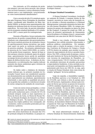 Em contraste, as UCs estaduais de prote-                   taduais Corumbiara e Guajará-Mirim, e a Estação                   39
ção integral, com uma única exceção, não contam                    Ecológica Samuel.
com	recursos	humanos	e	outros	elementos	funda-                     	
mentais para a sua implantação, caracterizando-                      A) Parque Estadual Corumbiara
se	como	essencialmente	abandonadas46.				
	                                                                          O Parque Estadual Corumbiara, localizado
        Com a exceção de três UCs estaduais apoia-                 no sudoeste do Estado, à margem direita do Rio
das	pelo	Programa	Áreas	Protegidas	da	Amazônia	                    Guaporé, encontra-se numa zona de transição en-
(Arpa), coordenado pelo Ministério do Meio Am-                     tre os cerrados, a floresta amazônica e o Pantanal
biente (MMA), as demais áreas aparentemente não                    Matogrossense, possuindo elementos da biota des-
dispõem de nenhuma fonte de recursos financeiros                   tes três biomas (Rondônia 1999). Os campos pan-
específicos. Por outro lado, da parcela reduzidíssi-               tanosos	do	parque	são	alagados	na	época	da	cheia	
ma	do	orçamento	estadual	destinada	a	UCs	estadu-                   do Rio Guaporé. O parque foi criado em 1990, no
ais em 2007, a maior parte foi contingenciada.                     marco da primeira aproximação do Zoneamento
                                                                   Socio-Econômico e Ecológico (zona 6 – preservação
        Durante o Planafloro, foram realizadas três                ambiental) com uma área de 586.031 hectares.
experiências de gestão compartilhada de parques
estaduais	com	organizações	não-governamentais.	                            Desde a sua criação, o Parque Estadual
Não	houve	nenhum	processo	de	avaliação	e	busca	                    Corumbiara	 tem	 sofrido	 pressões	 relacionadas	 a	
de aperfeiçoamento destas iniciativas, que pode-                   políticas públicas contraditórias. Por exemplo,
riam	 suprir	 em	 parte	 as	 carências	 institucionais	            mesmo após a criação do parque, o Incra conce-
do	governo	estadual.		Na	primeira	administração	                   deu	 Contratos	 de	 Promessa	 de	 Compra	 e	 Venda	
do governo de Ivo Cassol (2003-2006), os contra-                   (CPCVs) dentro da unidade, para atender os inte-
tos	de	gestão	foram	suspensos.		Apesar	de	hoje	os	                 resses	de	especuladores	de	terra	e	grandes	fazen-
dois	parques	estarem	recebendo	apoio	do	projeto	                   deiros. Em 1995, a demarcação do parque, contra-
Arpa, aparentemente houve perda de qualidade                       tada pelo Instituto de Terras de Rondônia (Iteron)
na	equipe	técnica	do	governo	estadual	e	nas	estra-                 com recursos do empréstimo do Planafloro, ex-
tégias de defesa destas áreas. A dinâmica do des-                  cluiu irregularmente 159.215 hectares da unida-
matamento	e	as	informações	das	regiões	indicam	                    de, atendendo interesses de grandes pecuaristas
aumento dos danos ambientais após o término da                     e especuladores fundiários. A área excluída na de-
gestão	compartilhada.                                              marcação correspondeu aos títulos expedidos irre-
                                                                   gularmente pelo Incra em 1991-92, ou seja, após
         Os dados sobre a dinâmica do desmata-                     a criação do Parque Estadual, bem como áreas de
mento indicam que, no primeiro mandato do Go-                      simples “grilagem” de terras públicas.
vernador Cassol, houve um considerável aumento




                                                                                                                                                 Capítulo 4 | Unidades de Conservação de Proteção Integral
nos	desmatamentos	nas	unidades	de	proteção	inte-            Logo em seguida, a Assembléia Legislati-
gral, especialmente nas estaduais, aparentemente   va	 de	 Rondônia	 aprovou	 a	 Lei	 Estadual	 no.	 690	
                                                   de 27/12/96, que reduziu a área do parque para
relacionado	 a	 uma	 queda	 na	 qualidade	 (já	 precá-
ria) na gestão das unidades e a tolerância à invasão
                                                   424.339 hectares, legitimando a demarcação irre-
de	outras	categorias	de	unidades	de	conservação.   gular do Iteron que excluiu as posses de invasores
                                                   e CPCVs emitidos ilegalmente pelo Incra, após a
        Como em outras áreas protegidas, o crime criação da unidade. No ano de 2002, o parque so-
ambiental	 organizado	 em	 Rondônia	 tem	 orques- freu	outra	investida:	no	último	dia	do	mandato	do	
trado	ações	audaciosas	para	a	invasão	de	UCs	de	 ex-governador de Rondônia, José de Abreu Bian-
proteção integral, sendo as mais expressivas no co, a Assembléia Legislativa aprovou a Lei Esta-
Parna da Serra da Cutia, no Parna do Pacaás No- dual no. 1.171 de 31/12/02, excluindo mais 40.284
vos, na Estação Ecológica de Samuel e na Reser- hectares	do	parque.		A	medida	tinha	alvo	certeiro:	
va Biológica do Jarú. Na maioria desses casos, a beneficiar um imenso imóvel rural, de titulação
atuação dos órgãos públicos tem conseguido, até duvidosa, do fazendeiro Roberto Demário Caldas,
o momento, conter as invasões praticadas por ma- ocupante da “lista suja” do Ministério do Trabalho
                                                                                                                                     OFIMDAFLORESTA?




deireiros	e	grileiros.                             por prática de condições de trabalho análogas à
	                                                  escravidão47.		
        A seguir, são apresentadas considerações 	
sobre	três	áreas	ilustrativas	da	situação	das	UCs	          Na atual administração estadual, a Se-
de	proteção	integral	em	Rondônia:	os	parques	es- cretaria Estadual de Desenvolvimento Ambiental


46 A maioria do pessoal responsável por UCs estaduais de proteção integral em Rondônia ocupa cargos comissionados e frequentemente
não possui formação técnica adequada.
47 Fazendeiros de Rondônia acusados de trabalho escravo, 02/10/2007,
http://www.estadaodonorte.com.br/site/leitura.php?canal=18id=44410 (acesso em 28/05/08).
 