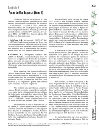 3
Capítulo 5
 Áreas de Uso Especial (Zona 2)
        Conforme descrito no Capítulo 1, uma                                Por outro lado, entre os anos de 2000 e
das três Zonas da segunda aproximação do zone-                      2002, o Incra, sem qualquer critério, transpa-
amento sócio-econômico-ecológico de Rondônia                        rência	 ou	 procedimento	 de	 concorrência	 públi-
(Lei Estadual no. 233/00) é a Zona 2, caracteri-                    ca, expediu irregularmente documentos de posse
zada como “Áreas de Uso Especial” para fins de                      para	 grupos	 madeireiros	 na	 Zona	 2.	 Apesar	 da	
“conservação dos recursos naturais, passíveis de                    precariedade de tais documentos, o Ibama apro-
uso	sob	manejo	sustentável48”.	Com	uma	área	to-                     vou planos de manejo florestal, em sua maioria
tal de 34.834 km² (14,6% do Estado), a Zona 2 foi                   planos de manejo questionáveis, de talhão único,
dividida	em	duas	sub-zonas:                                         que permitiram a extração predatória de madei-
                                                                    ra em milhares de hectares, além da geração de
•	 SubZona 2.1, abrangendo 25.653,37 km²                            papéis	para	esquentar	madeiras	sem	origem.	Em	
(10,75% do Estado), caracterizada por áreas com                     2003, o Ibama e Incra suspenderam os planos de
pouco desmatamento e elevado potencial flores-                      manejo	irregulares	e	foram	anulados	atos	admi-
tal para exploração madeireira e não-madeireira;                    nistrativos	ilegais.
alto	potencial	para	o	ecoturismo	e	para	ativida-
des de pesca em suas diversas modalidades;                  A existência da Zona 2 tem sido efetiva-
                                                   mente desconsiderada pelo próprio Governo de
•	 SubZona 2.2, abrangendo 9.181,05 km² Rondônia, tanto para fins de criação de novas
(3,85% do Estado), caracterizada por áreas de unidades de conservação, quanto na implemen-
“ocupação inexpressiva”, destinadas à conserva- tação de políticas setoriais, a exemplo da expe-
ção da natureza, em especial da biodiversidade, dição de autorizações de desmatamento e ex-
com potencial para atividades científicas e eco- ploração madeireira pela Sedam. Hoje, diversos
nômicas de baixo impacto ambiental sob manejo madeireiros em Rondônia estão saqueando, sem
sustentado;                                        planejamento	ou	com	planos	de	manejo	de	facha-
                                                   da (corte seletivo em talhão único) a maior parte
         Até o momento, não houve regulamenta- das	áreas	previstas	para	a	sua	auto-sustentação	
ção das diretrizes de uso da Zona 2, que conti- nas áreas de sub-Zona 2.1, seguindo o exemplo
nuam bastante ambíguas. Por exemplo, a Lei no. da depredação de florestas estaduais e nacionais
233/00 afirma que as atividades agropecuárias (Capitulo 3).
existentes na Zona 2 devem ser mantidas, “sem 	
estímulo a sua expansão”, porém sem indicar                 Por exemplo, no Vale do Guaporé, a fa-
como	isso	seria	realizado	na	prática.	             mília	do	governador	Ivo	Cassol	possui	várias	fa-
                                                   zendas inseridas na Zona 2, estratégica para a
	        Não	obstante	uma	parcela	das	áreas	inse- conservação ambiental, entre o Parque Corum-



                                                                                                                                                     Capítulo 5 | Áreas de Uso Especial (zona 2)
ridas	na	Zona	2	serem	de	proprietários	particula- biara e a Reserva Biológica do Guaporé. A maior
res, a maior parte é composta por terras públicas parte das terras pertenciam à Floresta Estadual
da União, onde seria aplicável o conceito de Flo- de Rendimento Sustentável (Fers) Rio Mequéns,
restas Públicas, em conformidade com a Lei Fede- que “sumiu” do mapa na segunda aproximação
ral n.° 11.284/2006. Porém, faltam ações concre- do zoneamento, após ser invadida por fazendei-
tas nesse sentido, por parte do Poder Público.     ros.	 Além	 de	 manter	 pastagens	 ilegalmente	 em	
                                                   vastas	áreas	de	preservação	permanente	e	na	fai-
         Em consonância com as diretrizes da Lei xa de proteção constitucional do Rio Guaporé (de
no. 233/00, o Governo Federal criou recentemen- 5 km), a Sedam efetuou licenciamento ambiental
te	 novas	 unidades	 de	 conservação	 em	 algumas	 de algumas das propriedades em nome do filho
                                                                                                                                         OFIMDAFLORESTA?




áreas da Zona 2, a exemplo da Floresta Nacional do governador Ivo Júnior Cassol, com reserva le-
Jacundá (localizada em área suprimida da Fers gal contemplando 50% da área do imóvel.
Rio Preto-Jacundá), do Parque Nacional Serra da 	
Cutia	e	da	ampliação	dos	limites	da	Estação	Eco-            Os desmatamentos para fins pecuários
lógica do Cuniã.                                   nas fazendas em áreas de pântano no Vale do

48 Cabe salientar que várias áreas reduzidas ou suprimidas de UCs estaduais (principalmente FERS e RESEX) foram incorporadas à Zona 2,
por meio da lei da segunda aproximação (Lei Complementar no. 233/00).
 