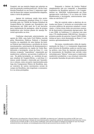 Guaporé, em sua maioria ilegais por estarem na              Enquanto a liminar da Justiça Federal
                                                          área	de	proteção	constitucional	(art.	230	da	Cons-   simplesmente não era cumprida, a Assembléia
                                                          tituição Estadual) ou em Zona 2, impactam espé-      Legislativa	 de	 Rondônia	 aprovou	 a	 Lei	 Comple-
                                                          cies da fauna dos campos sazonalmente alagados,      mentar no. 308/2004, transformando em Zona
                                                          como	o	cervo	do	pantanal.                            agropecuária (sub-Zona 1.3) as áreas de União
                                                                                                               Bandeirantes e Jacinópolis, anteriormente inse-
                                                          	       Apesar	 de	 continuar	 sendo	 área	 prote- ridas	na	sub-Zona	2.149.
                                                          gida pelo zoneamento estadual (Zona 2), a área 	
                                                          excluída pela Lei 700/96 do Parque Estadual de 	            Não	 há	controle	sobre	a	 abertura	 de	es-
                                                          Guajará-Mirim	 foi	 tomada	 por	 fazendeiros	 que	 tradas nas Zonas 2, inclusive as construídas com
                                                          desmataram	 até	 2006	 mais	 de	 8	 mil	 hectares	 recursos	públicos	de	governos	estadual	e	muni-
                                                          para implantação de pastagens, além de grupos cipais, e várias áreas estão em processo avança-
                                                          madeireiros que tiveram planos de manejo flo- do	de	destruição	e	loteamento	agropecuário.	Até	
                                                          restal	aprovados	na	área.	                           o ano 2006, as SubZonas 2.1 estavam com uma
                                                                                                               área 17% desflorestada (398.028 ha). Durante a
                                                                  Conforme observado anteriormente, em primeira gestão do governo Cassol (2003–2006),
                                                          agosto de 2004, uma Ação Civil Pública movida estima-se	que	a	área	desmatada	na	Zona	2.1	au-
                                                          pelos	 Ministérios	 Públicos	 Federal	 e	 Estadual	 mentou aproximadamente 138%.
                                                          resultou na expedição de uma liminar da Justi-
                                                          ça	Federal	que	determinou	a	proibição	de	novos	             Em suma, considerando a falta de regula-
                                                          assentamentos, autorizações de desmatamento e mentação	da	Zona	2	e	o	tratamento	dispensado	
                                                          exploração madeireira na região de União Ban- pelo Governo de Rondônia, pode-se concluir que,
                                                          deirantes e Jacinópolis, áreas da Zona 2.1, com na prática, esta Zona da segunda aproximação
                                                          intensa ocupação “espontânea” organizada por do	 zoneamento	 de	 Rondônia	 tem	 servido	 como	
                                                          madeireiros, grileiros, pecuaristas e políticos lo- estratégia para “liberar” áreas para a exploração
                                                          cais. Na gleba Jacinópolis, ao nordeste do par- madeireira predatória e sua eventual conversão
                                                          que estadual de Guajará-Mirim, a sub-Zona 2.1 em grandes fazendas de pecuária extensiva.
                                                          estava	 sendo	 loteada	 e	 destruída	 por	 fazendei-
                                                          ros e colonos, estes em parte representados pela
                                                          Liga dos Camponeses Pobres de Rondônia, que,
                                                          ao	 contrário	 de	 outros	 movimentos	 sociais	 do	
                                                          campo em Rondônia, não respeitam o zoneamen-
                                                          to	e	as	áreas	protegidas.	
            Capítulo 5 | Áreas de Uso Especial (zona 2)
OFIMDAFLORESTA?




                                                          49 A principio, tal mudança fere o Decreto Federal no. 4.297/2002, que determina que “a alteração dos produtos do ZEE, bem como
                                                          mudanças nos limites das Zonas e indicação de novas diretrizes gerais e específicas, poderão ser realizadas após decorridos prazo mínimo
                                                          de dez anos de conclusão do ZEE, ou de sua última modificação, prazo este não exigível na hipótese de ampliação do rigor da proteção
                                                          ambiental da Zona a ser alterada, ou de atualizações decorrentes de aprimoramento técnico-científico” (Art. 19).
 