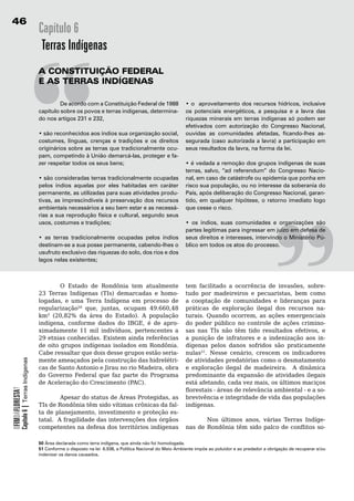 6
                                            Capítulo 6
                                             Terras Indígenas




                                            “
                                            A	constituição	FederAL
                                            e	As	terrAs	indígenAs

                                            	        De acordo com a Constituição Federal de 1988
                                            capítulo sobre os povos e terras indígenas, determina-
                                            do nos artigos 231 e 232,

                                            • são reconhecidos aos índios sua organização social,
                                            costumes, línguas, crenças e tradições e os direitos
                                            originários sobre as terras que tradicionalmente ocu-
                                            pam, competindo à União demarcá-las, proteger e fa-
                                            zer respeitar todos os seus bens;

                                            • são consideradas terras tradicionalmente ocupadas
                                            pelos índios aquelas por eles habitadas em caráter
                                            permanente, as utilizadas para suas atividades produ-
                                            tivas, as imprescindíveis à preservação dos recursos
                                                                                                                                                           “
                                                                                                                 • o aproveitamento dos recursos hídricos, inclusive
                                                                                                                 os potenciais energéticos, a pesquisa e a lavra das
                                                                                                                 riquezas minerais em terras indígenas só podem ser
                                                                                                                 efetivados com autorização do Congresso Nacional,
                                                                                                                 ouvidas as comunidades afetadas, ficando-lhes as-
                                                                                                                 segurada (caso autorizada a lavra) a participação em
                                                                                                                 seus resultados da lavra, na forma da lei.

                                                                                                                 • é vedada a remoção dos grupos indígenas de suas
                                                                                                                 terras, salvo, “ad referendum” do Congresso Nacio-
                                                                                                                 nal, em caso de catástrofe ou epidemia que ponha em
                                                                                                                 risco sua população, ou no interesse da soberania do
                                                                                                                 País, após deliberação do Congresso Nacional, garan-
                                                                                                                 tido, em qualquer hipótese, o retorno imediato logo
                                            ambientais necessários a seu bem estar e as necessá-                 que cesse o risco.
                                            rias a sua reprodução física e cultural, segundo seus
                                            usos, costumes e tradições;                                          • os índios, suas comunidades e organizações são
                                                                                                                 partes legítimas para ingressar em juízo em defesa de
                                            • as terras tradicionalmente ocupadas pelos índios                   seus direitos e interesses, intervindo o Ministério Pú-
                                            destinam-se a sua posse permanente, cabendo-lhes o                   blico em todos os atos do processo.	
                                            usufruto exclusivo das riquezas do solo, dos rios e dos
                                            lagos nelas existentes;



                                            	       O	 Estado	 de	 Rondônia	 tem	 atualmente	                    tem facilitado a ocorrência de invasões, sobre-
                                            23 Terras Indígenas (TIs) demarcadas e homo-                         tudo por madeireiros e pecuaristas, bem como
                                            logadas, e uma Terra Indígena em processo de                         a	 cooptação	 de	 comunidades	 e	 lideranças	 para	
                                            regularização50 que, juntas, ocupam 49.660,48                        práticas de exploração ilegal dos recursos na-
                                            km² (20,82% da área do Estado). A população                          turais. Quando ocorrem, as ações emergenciais
                                            indígena, conforme dados do IBGE, é de apro-                         do	 poder	 público	 no	 controle	 de	 ações	 crimino-
                                            ximadamente 11 mil indivíduos, pertencentes a                        sas nas TIs não têm tido resultados efetivos, e
                                            29 etnias conhecidas. Existem ainda referências                      a	 punição	 de	 infratores	 e	 a	 indenização	 aos	 in-
                                            de	oito	grupos	indígenas	isolados	em	Rondônia.	    	                 dígenas	 pelos	 danos	 sofridos	 são	 praticamente	
                                            Cabe	ressaltar	que	dois	desse	grupos	estão	seria-                    nulas51. Nesse cenário, crescem os indicadores
                                            mente	ameaçados	pela	construção	das	hidrelétri-                      de atividades predatórias como o desmatamento
            Capítulo 6 | Terras Indígenas




                                            cas de Santo Antonio e Jirau no rio Madeira, obra                    e exploração ilegal de madeireira. A dinâmica
                                            do	 Governo	 Federal	 que	 faz	 parte	 do	 Programa	                 predominante da expansão de atividades ilegais
                                            de Aceleração do Crescimento (PAC).                                  está afetando, cada vez mais, os últimos maciços
                                                                                                                 florestais - áreas de relevância ambiental - e a so-
OFIMDAFLORESTA?




                                                    Apesar do status de Áreas Protegidas, as                     brevivência	e	integridade	de	vida	das	populações	
                                            TIs	de	Rondônia	têm	sido	vítimas	crônicas	da	fal-                    indígenas.	
                                            ta de planejamento, investimento e proteção es-                      	
                                            tatal. A fragilidade das intervenções dos órgãos                             Nos últimos anos, várias Terras Indíge-
                                            competentes na defesa dos territórios indígenas                      nas de Rondônia têm sido palco de conflitos so-

                                            50 Área declarada como terra indígena, que ainda não foi homologada.
                                            51 Conforme o disposto na lei 6.938, a Política Nacional do Meio Ambiente impõe ao poluidor e ao predador a obrigação de recuperar e/ou
                                            indenizar os danos causados.
 
