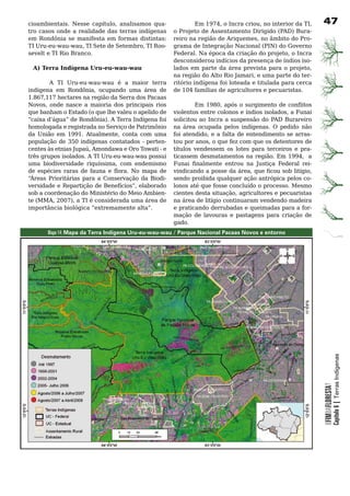 cioambientais. Nesse capítulo, analisamos qua-              Em 1974, o Incra criou, no interior da TI,      7
tro	casos	 onde	a	realidade	das	terras	indígenas	  o Projeto de Assentamento Dirigido (PAD) Bura-
                                                   reiro na região de Ariquemes, no âmbito do Pro-
em	 Rondônia	 se	 manifesta	 em	 formas	 distintas:	
TI Uru-eu-wau-wau, TI Sete de Setembro, TI Roo-    grama de Integração Nacional (PIN) do Governo
sevelt	e	TI	Rio	Branco.	                           Federal. Na época da criação do projeto, o Incra
                                                   desconsiderou	indícios	da	presença	de	índios	iso-
  A) Terra Indígena Uru-eu-wau-wau                 lados em parte da área prevista para o projeto,
	                                                  na região do Alto Rio Jamari, e uma parte do ter-
	       A	 TI	 Uru-eu-wau-wau	 é	 a	 maior	 terra	 ritório indígena foi loteada e titulada para cerca
indígena em Rondônia, ocupando uma área de de	104	famílias	de	agricultores	e	pecuaristas.		
1.867,117 hectares na região da Serra dos Pacaas
Novos, onde nasce a maioria dos principais rios             Em 1980, após o surgimento de conflitos
que	banham	o	Estado	(o	que	lhe	valeu	o	apelido	de	 violentos entre colonos e índios isolados, a Funai
“caixa d’água” de Rondônia). A Terra Indígena foi solicitou ao Incra a suspensão do PAD Burareiro
homologada	e	registrada	no	Serviço	de	Patrimônio	 na	 área	 ocupada	 pelos	 indígenas.	 O	 pedido	 não	
da União em 1991. Atualmente, conta com uma foi atendido, e a falta de entendimento se arras-
população de 350 indígenas contatados - perten- tou por anos, o que fez com que os detentores de
centes às etnias Jupaú, Amondawa e Oro Towati - e títulos	 vendessem	 os	 lotes	 para	 terceiros	 e	 pra-
três	grupos	isolados.	A	TI	Uru-eu-wau-wau	possui	 ticassem desmatamentos na região. Em 1994, a
uma biodiversidade riquíssima, com endemismo Funai finalmente entrou na Justiça Federal rei-
de espécies raras de fauna e flora. No mapa de vindicando a posse da área, que ficou sob litígio,
“Áreas Prioritárias para a Conservação da Biodi- sendo proibida qualquer ação antrópica pelos co-
versidade e Repartição de Benefícios”, elaborado lonos	até	que	fosse	concluído	o	processo.	Mesmo	
sob	a	coordenação	do	Ministério	do	Meio	Ambien- cientes desta situação, agricultores e pecuaristas
te (MMA, 2007), a TI é considerada uma área de na	área	de	litígio	continuaram	vendendo	madeira	
importância biológica “extremamente alta”.         e	praticando	derrubadas	e	queimadas	para	a	for-
                                                   mação	 de	 lavouras	 e	 pastagens	 para	 criação	 de	
                                                   gado.
       Mapa 14: Mapa da Terra Indígena Uru-eu-wau-wau / Parque Nacional Pacaas Novos e entorno




                                                                                                                        Capítulo 6 | Terras Indígenas
                                                                                                            OFIMDAFLORESTA?
 