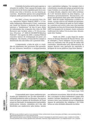 8                                                  A lentidão da Justiça serviu para agravar a   com o patrimônio indígena. Um exemplo claro é
                                            situação de conflito. Com o passar do tempo, mui-     a	destruição	causada	pelo	grupo	proprietário	das	
                                            tos detentores de títulos expedidos pelo Incra ven-   Lojas Coimbra no município de Jaru, que, no ini-
                                            deram seus lotes a terceiros, na sua maioria pe-      cio desta década, adquiriu cinco lotes totalizan-
                                            cuaristas.		Atualmente	apenas	cinco	proprietários	    do 1.251 hectares dentro da área litigiosa, e já
                                            originais	ainda	permanecem	na	área	de	litígio52.      desmatou aproximadamente 854 hectares, con-
                                                                                                  forme levantamento feito pela ONG Kanindé em
                                                    Em 2003, a Funai, em parceria com o In- 2005. Além de vender ilegalmente a madeira re-
                                            cra, Ministério Público Federal (MPF) e o Con- tirada, o grupo colocou um rebanho de aproxima-
                                            selho Indigenista Missionário (Cimi), realizaram damente 1.500 cabeças de gado na Terra Indíge-
                                            um	 Laudo	 de	 Vistoria	 e	 Avaliação	 dos	 recursos	 na, construiu um curral e uma casa e fez imensas
                                            naturais e “benfeitorias” de boa fé para efeito derrubadas	em	Área	de	Preservação	Permanente	
                                            de indenização dos ocupantes dos lotes do PAD (APP) às margens do rio Jamari, numa cachoeira
                                            Burareiro	 que	 incidem	 sobre	 a	 TI	 Uru-eu-wau- tradicional dos índios Uru-eu-wau-wau, denomi-
                                            wau (Processo. nº 2004.41.00.000078-9/Justiça nada	Sete	Tombos.	
                                            Federal)53. Em agosto de 2005, a Justiça Federal
                                            concedeu	 liminar	 de	 reintegração	 de	 posse	 aos	         Ainda em 2005, a ação ilegal de madei-
                                            indígenas. No entanto, a Funai não fez cumprir a reiros no Parque Nacional de Pacaás Novos, que
                                            desintrusão	dos	não-índios	até	a	presente	data.       se sobrepõe a Terra Indígena Uru-eu-wau-wau,
                                                                                                  levou	ao	confronto	com	um	grupo	de	índios	não	
                                                    A impunidade, a falta de ação e a lenti- contatados, identificados pela administração do
                                            dão	 do	 julgamento	 dos	 processos	 têm	 garantin- parque durante uma operação de repressão à
                                            do	 aos	 invasores	 benefícios	 e	 enriquecimentos	 grilagem de terras públicas (veja fotos abaixo).

                                                                                                            Foto 5 e 6




                                                                                                                                                      Fonte: Rogério Vargas / FUNAI
            Capítulo 6 | Terras Indígenas




                                            	       A	impunidade	para	crimes	ambientais	pra-                       aos	infratores	recorrentes.	Além	de	não	ser	obriga-
                                            ticados	por	madeireiros	nas	TIs	têm	estimulado	a	                      dos	a	recompor	os	danos	ambientais	e	pagar	pela	
                                            atividade predatória sobre as florestas. Nas poucas                    madeira retirada ilegalmente, os madeireiros re-
                                            vezes em que as equipes de fiscalização da Funai                       tornam a área, num contexto em que a dilapidação
OFIMDAFLORESTA?




                                            atuam na repressão, os equipamentos apreendidos                        impune	 do	 patrimônio	 dos	 indígenas	 e	 da	 União	
                                            (moto-serras, tratores, caminhões etc.) têm sido                       tornou-se	uma	atividade	altamente	lucrativa.
                                            devolvidos aos madeireiros pela Justiça, mesmo




                                            52 Tanto os que venderam quanto os que compraram tinham conhecimento de que a área estava sob litígio, o que caracteriza toda as
                                            intervenções posteriores na TI como sendo de má-fé.
                                            53 É importante lembrar que as referidas “benfeitorias” levaram à devastação do patrimônio natural, ou seja: a madeira foi vendida,
                                            animais silvestres foram mortos, igarapés foram soterrados, nascentes d’água desapareceram e os indígenas ficaram com o prejuízo.
 