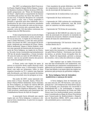 Em 2007, os indigenistas Rieli Francisca-       •	Seis	mandatos	de	prisão	deferidos	com	100%	          9
to (Funai), Rogério Vargas Motta (Sipam), Ivanei-        de	 cumprimento	 (dois	 dos	 presos	 são	 vereado-
de Bandeira Cardozo e Walmir de Jesus (ONG Ka-           res do município de Seringueiras).
nindé) prepararam um “Plano de Reintegração
de Posse”, objetivando o cumprimento da liminar          • Apreensão de 32 motocicletas e um carro;
concedida pela Justiça em favor dos índios Uru-
eu-wau-wau. O Exército Brasileiro foi contatado          • Apreensão de duas motosserras;
para apoiar a ação, mas a Funai suspendeu e
protelou a operação para data indefinida, com a          • Apreensão de 1560 carteiras de contribuintes
justificativa de que eram necessários mandados           (cada contribuinte colaborava com R$ 20,00
de	reintegração	nas	mãos	de	cada	um	dos	invaso-          para se cadastrar na falsa associação);
res, o que não ocorreu até a presente data. Atu-
almente, cerca de 104 não-índios continuam nos           • Apreensão de 750 fichas de associados;
antigos lotes do PAD Burareiro.
                                                         • Apreensão de R$ 8.080,00 em mãos da secre-
		      O	não	cumprimento	da	lei	na	área	de	litígio	     tária	da	associação	de	invasores	no	momento	da	
de	 Burareiro	 tem	 estimulado	 outras	 invasões	 na	    retirada dos invasores. Dinheiro oriundo do paga-
TI Uru-eu-wau-wau. A região do rio Floresta, pró-        mento de taxas de cadastramento.
ximo à Gleba Burareiro, é uma das mais pressio-
nadas. Em janeiro de 2007, uma equipe de fiscali-        • Aproximadamente 150 barracos foram cons-
zação, integrada por servidores do Funai, Ibama,         truídos	dentro	da	TI
Policia Ambiental, Sipam e Policia Federal, reali-
zou	uma	operação	de	desintrusão	de	invasores	no	                O saldo final contabilizou a retirada da
norte da Terra Indígena, na região do rio Flores-       maior	parte	dos	invasores	e	a	detenção	dos	líde-
ta. Na ação, foram constatados aproximadamente          res pela Polícia Federal. Entretanto, por decisão
100 km de picada topográfica, e foram lavrados          da Justiça, as prisões foram revogadas dias de-
38 autos de multa no valor de $76.500,00 aos in-        pois. Diante da impunidade, persiste a ameaça
vasores, que na sua grande maioria são pessoas          de invasões, com a volta dos infratores à região.
que	vivem	de	grilagem	de	terras.
                                                        	       Vale	 registrar	 que	 os	 índios	 Uru-eu-wau-
        A Funai, junto com órgãos de apoio, já          wau não tem envolvimento com madeireiros, sen-
retirou	os	invasores	desta	região	diversas	vezes	       do	conhecidos	por	realizarem	constantemente	a	vi-
durante	os	últimos	anos.	A	Associação	Curupira	         gilância de seu território e a expulsão de invasores.
Rural, com sede em Ariquemes, todos os anos             O que tem faltado é um maior apoio dos órgãos res-
organiza invasões na TI e, embora seja flagrada         ponsáveis	pela	proteção	do	patrimônio	indígena.
pela fiscalização, por falta de punição da Justiça
continua	promovendo	atos	de	grilagem	na	área.	           B) Terra Indígena Sete de Setembro:
                                                         madeireiras e ameaças de morte	
        Em junho de 2007, numa operação con-
junta entre a Funai, Kanindé, Ibama, Policia Fe-        	       A	Terra	Indígena	Sete	de	Setembro	pos-
deral e Policia Militar Ambiental, foram retirados      sui uma área de 247.146 hectares, com uma po-
da Terra Indígena, na região da rodovia BR-429          pulação de 1.350 indígenas da etnia Paiter-Suruí.
(Alvorada d’Oeste-Costa Marques) próximo ao             Está	 localizada	 nos	 municípios	 de	 Cacoal-RO	 e	
Posto Indígena de Vigilância Bananeira, 360 dos         Rondolândia-MT, e foi homologada e registra-
1560 invasores cadastrados pela Associação dos          da	no	Serviço	de	Patrimônio	da	União	em	1983.	     	
Trabalhadores	Rurais	do	Vale	do	Guaporé.	               Possui uma rica biodiversidade pouco estudada,
                                                                                                                            Capítulo 6 | Terras Indígenas


	                                                       mas	é	considerada	no	Mapa	de	Áreas	Prioritárias	
        A associação havia afirmado que aquela          para	 Conservação	 da	 Biodiversidade	 e	 Reparti-
região	 não	 era	 Terra	 Indígena	 e	 começou	 a	 de-   ção de Benefícios (MMA, 2007) como sendo de
marcar	lotes	clandestinos.	A	ação	teve	os	seguin-       alta	prioridade	para	a	conservação.
                                                                                                                OFIMDAFLORESTA?




tes	resultados:
 