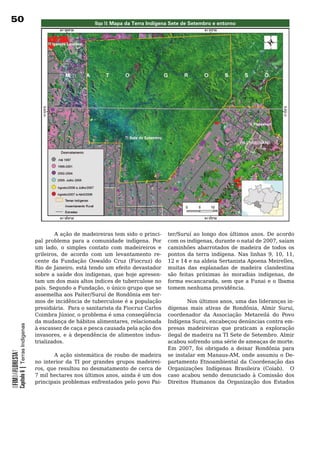 0                                                                 Mapa 16: Mapa da Terra Indígena sete de setembro e entorno




                                            	       A	ação	de	madeireiras	tem	sido	o	princi-      ter/Suruí ao longo dos últimos anos. De acordo
                                            pal	 problema	 para	 a	 comunidade	 indígena.	 Por	   com os indígenas, durante o natal de 2007, saíam
                                            um lado, o simples contato com madeireiros e          caminhões	 abarrotados	 de	 madeira	 de	 todos	 os	
                                            grileiros, de acordo com um levantamento re-          pontos da terra indígena. Nas linhas 9, 10, 11,
                                            cente da Fundação Oswaldo Cruz (Fiocruz) do           12 e 14 e na aldeia Sertanista Apoena Meirelles,
                                            Rio de Janeiro, está tendo um efeito devastador       muitas	 das	 esplanadas	 de	 madeira	 clandestina	
                                            sobre a saúde dos indígenas, que hoje apresen-        são feitas próximas às moradias indígenas, de
                                            tam	um	dos	mais	altos	índices	de	tuberculose	no	      forma escancarada, sem que a Funai e o Ibama
                                            país. Segundo a Fundação, o único grupo que se        tomem	nenhuma	providência.	
                                            assemelha	aos	Paiter/Suruí	de	Rondônia	em	ter-
                                            mos	de	incidência	de	tuberculose	é	a	população	               Nos últimos anos, uma das lideranças in-
                                            presidiária.		Para	o	sanitarista	da	Fiocruz	Carlos	   dígenas mais ativas de Rondônia, Almir Surui,
                                            Coimbra Júnior, o problema é uma conseqüência         coordenador	 da	 Associação	 Metareilá	 do	 Povo	
                                            da mudança de hábitos alimentares, relacionada        Indígena Surui, encabeçou denúncias contra em-
            Capítulo 6 | Terras Indígenas




                                            à escassez de caça e pesca causada pela ação dos      presas madeireiras que praticam a exploração
                                            invasores, e à dependência de alimentos indus-        ilegal	de	madeira	na	TI	Sete	de	Setembro.	Almir	
                                            trializados.                                          acabou	sofrendo	uma	série	de	ameaças	de	morte.	  	
                                                                                                  Em 2007, foi obrigado a deixar Rondônia para
OFIMDAFLORESTA?




                                            	       A	 ação	 sistemática	 de	 roubo	 de	 madeira	 se instalar em Manaus-AM, onde assumiu o De-
                                            no	 interior	 da	 TI	 por	 grandes	 grupos	 madeirei- partamento	 Etnoambiental	 da	 Coordenação	 das	
                                            ros, que resultou no desmatamento de cerca de Organizações Indígenas Brasileira (Coiab). O
                                            7 mil hectares nos últimos anos, ainda é um dos caso acabou sendo denunciado à Comissão dos
                                            principais	problemas	enfrentados	pelo	povo	Pai- Direitos Humanos da Organização dos Estados
 