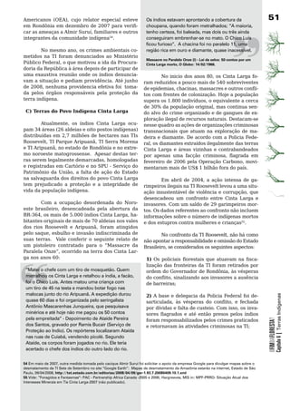 Americanos (OEA), cujo relator especial esteve                       Os índios estavam aprontando a cobertura da                       1
em Rondônia em dezembro de 2007 para verifi-                         choupana, quando foram metralhados; “A maioria,
car as ameaças a Almir Suruí, familiares e outros                    tenho certeza, foi baleada, mas dois ou três ainda
integrantes	da	comunidade	indígena54.	                               conseguiram embrenhar-se no mato. O Chico Luís
                                                                     ficou furioso”. A chacina foi no paralelo 11, uma
        No mesmo ano, os crimes ambientais co-                       região rica em ouro e diamante, quase inacessível.
metidos	 na	 TI	 foram	 denunciados	 ao	 Ministério	
                                                                     Massacre no Paralelo Onze (I) - lei da selva: 50 contos por um
Público Federal, o que motivou a ida da Procura-                     Cinta larga morto, O Globo: 14/02/1966.
doria da República à área depois de participar de
uma exaustiva reunião onde os índios denuncia-                               No inicio dos anos 80, os Cinta Larga fo-
vam	a	situação	e	pediam	providência.	Até	junho	                     ram reduzidos a pouco mais de 540 sobreviventes
de 2008, nenhuma providencia efetiva foi toma-                      de epidemias, chacinas, massacres e outros confli-
da pelos órgãos responsáveis pela proteção da                       tos	com	frentes	de	colonização.	Hoje	a	população	
terra	indígena.	                                                    supera os 1.800 indivíduos, o equivalente a cerca
	                                                                   de 30% da população original, mas continua sen-
  C) Terras do Povo Indígena Cinta Larga                            do alvo do crime organizado e de gangues de ex-
                                                                    ploração ilegal de recursos naturais. Destacam-se
        Atualmente, os índios Cinta Larga ocu-                      nesse	quadro	as	ações	de	organizações	criminosas	
pam 34 áreas (26 aldeias e oito postos indígenas)                   transnacionais que atuam na exploração de ma-
distribuídas em 2,7 milhões de hectares nas TIs                     deira e diamante. De acordo com a Policia Fede-
Roosevelt, TI Parque Aripuanã, TI Serra Morena                      ral, os diamantes extraídos ilegalmente das terras
e TI Aripuanã, no estado de Rondônia e no extre-                    Cinta	 Larga	 e	 áreas	 vizinhas	 e	 contrabandeados	
mo	noroeste	matogrossense.		Apesar	destas	ter-                      por apenas uma facção criminosa, flagrada em
ras serem legalmente demarcadas, homologadas                        fevereiro de 2006 pela Operação Carbono, movi-
e registradas em Cartório e no SPU - Serviço do                     mentaram mais de US$ 1 bilhão fora do país.
Patrimônio da União, a falta de ação do Estado
na	salvaguarda	dos	direitos	do	povo	Cinta	Larga	                 Em abril de 2004, a ação intensa de ga-
tem	 prejudicado	 a	 proteção	 e	 a	 integridade	 de	 rimpeiros	ilegais	na	TI	Roosevelt	levou	a	uma	situ-
vida	da	população	indígena.                               ação insustentável de violência e corrupção, que
                                                          desencadeou	 um	 confronto	 entre	 Cinta	 Larga	 e	
	       Com	 a	 ocupação	 desordenada	 do	 Noro- invasores.	Com	um	saldo	de	29	garimpeiros	mor-
este brasileiro, desencadeada pela abertura da tos.	Os	dados	referentes	ao	confronto	não	incluem	
BR-364, os mais de 5.000 índios Cinta Larga, ha- informações	sobre	o	número	de	indígenas	mortos	
bitantes	originais	de	mais	de	70	aldeias	nos	vales	 e	dos	estupros	contra	mulheres	e	crianças55.
dos rios Roosevelt e Aripuanã, foram atingidos
pelo saque, esbulho e invasão indiscriminada de                  No confronto da TI Roosevelt, não há como
suas	 terras.	 	 Vale	 conferir	 o	 seguinte	 relato	 de	 não	apontar	a	responsabilidade	e	omissão	do	Estado	
um pistoleiro contratado para o “Massacre da Brasileiro, se considerados os seguintes aspectos:
Paralela Onze”, ocorrido na terra dos Cinta Lar-
ga	nos	anos	60:                                            1) Os policiais florestais que atuavam na fisca-




“
                                                                     lização	das	fronteiras	da	TI	foram	retirados	por	
 “Matei o chefe com um tiro de mosquetão. Quem                       ordem do Governador de Rondônia, às vésperas
 metralhou os Cinta Larga e retalhou a índia, a facão,               do conflito, sinalizando aos invasores a ausência
 foi o Chico Luís. Antes matou uma criança com                       de barreiras;
 um tiro de 45 na testa e mandou botar fogo nas
 malocas junto do rio Aripuanã. A expedição durou                    2)	A	base	e	delegacia	da	Policia	Federal	foi	de-
                                                                                                                                                   Capítulo 6 | Terras Indígenas


 quase 60 dias e foi organizada pelo seringalista                    sarticulada, às vésperas do conflito, e fechada
 Antônio Mascarenhas Junqueira, que pesquisava                       por dívidas e falta de custeio. Com isso, os inva-
 minérios e até hoje não me pagou os 50 contos                       sores flagrados e até então presos pelos índios
 pela empreitada” - Depoimento de Ataíde Pereira
                                                                                                                                       OFIMDAFLORESTA?




                                                                     foram	responsabilizados	pelos	crimes	praticados	
 dos Santos, gravado por Ramis Bucair (Serviço de                    e retornavam às atividades criminosas na TI;
 Proteção ao Indio). Os repórteres localizaram Ataída
 nas ruas de Cuiabá, vendendo picolé. Segundo
 Ataíde, os corpos foram jogados no rio. Ele teria
 acertado o chefe dos índios do outro lado do rio.


54 Em maio de 2007, outra medida tomada pelo cacique Almir Surui foi solicitar o apoio da empresa Google para divulgar mapas sobre o
desmatamento da TI Sete de Setembro no site “Google Earth”: Mapas de desmatamento da Amazônia estarão na internet, Estado de São
Paulo, 09/04/2008, http://txt.estado.com.br/editorias/2008/04/09/ger-1.93.7.20080409.10.1.xml
55 Vide: “Foragidos e Fantasmas”- PAC - Partnership Africa Canada -2005 e 2006; Hargreaves, MIS in: MPF-PRRO- Situação Atual dos
Interesses Minerais em Tis Cinta Larga-2007 (não publicado).
 