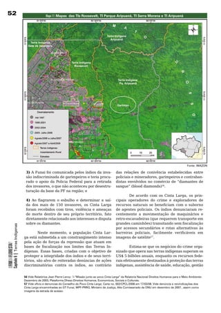 2                                                          Mapa 17: Mapas das TIs Roosevelt, TI Parque Aripuanã, TI serra Morena e TI Aripuanã




                                                                                                                                                                       Fonte: IMAZON

                                             3)	A	Funai	foi	comunicada	pelos	índios	da	inva-                     das	 relações	 de	 conivência	 estabelecidas	 entre	
                                             são	indiscriminada	de	garimpeiros	e	teria	procu-                    policiais e mineradores, garimpeiros e contraban-
                                             rado	 o	 apoio	 da	 Policia	 Federal	 para	 a	 retirada	            distas envolvidos no comércio de “diamantes de
                                             dos invasores, o que não aconteceu por desestru-                    sangue” (blood diamonds)56.
                                             turação da base da PF na região; e
                                                                                                           De acordo com os Cinta Larga, os prin-
                                             4) Ao flagrarem o esbulho e determinar a saí-         cipais operadores do crime e exploradores de
                                             da dos mais de 150 invasores, os Cinta Larga          recursos naturais se beneficiam com o suborno
                                             foram recebidos com tiros, violência e ameaças        de	 agentes	 policiais.	 Os	 índios	 denunciaram	 re-
                                             de morte dentro de seu próprio território, fato       centemente	 a	 movimentação	 de	 maquinários	 e	
                                             diretamente	relacionado	aos	interesses	e	disputa	     retro-escavadeiras	(que	requerem	transporte	em	
                                             sobre	os	diamantes.                                   grandes caminhões) transitando sem fiscalização
            Capítulo 6 | Terras Indígenas




                                                                                                   por acessos secundários e rotas alternativas às
                                                     Neste momento, a população Cinta Lar- barreiras policiais, facilmente verificáveis em
                                            ga	está	submetida	a	um	constrangimento	intenso	 imagens	de	satélite57.
                                            pela	 ação	 de	 forças	 da	 repressão	 que	 atuam	 em	
OFIMDAFLORESTA?




                                            bases de fiscalização nos limites das Terras In-               Estima-se que os negócios do crime orga-
                                            dígenas. Essas bases, criadas com o objetivo de nizado	que	opera	nas	terras	indígenas	superam	os	
                                            proteger	a	integridade	dos	índios	e	de	seus	terri- US$ 5 bilhões anuais, enquanto os recursos fede-
                                            tórios, são alvo de reiteradas denúncias de ações rais efetivamente destinados à proteção das terras
                                            discriminatórias contra os índios, ao contrário indígenas, assistência de saúde, educação, gestão


                                            56 Vide Relatórios Jean Pierre Leroy: 1-“Missão junto ao povo Cinta Larga” da Relatoria Nacional Direitos Humanos para o Meio Ambiente-
                                            Dezembro de 2003, Plataforma Dhesc-Direitos Humanos, Economicos, Sociais e Culturais.
                                            57 Vide oficio e denuncias do Conselho do Povo Cinta Larga; Carta no. 002/CPCL/2008 em 17/03/08. Vide denúncia e reivindicações dos
                                            Cinta Larga encaminhadas ao GT Funai, MPF-PRRO, Ministro da Justiça, Alto Comissariado da ONU em dezembro de 2007 , assim como
                                            imagens da estrada de acesso.
 