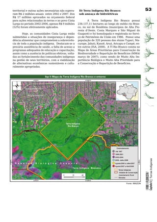 territorial	e	outras	ações	necessárias	não	supera-     D) Terra Indígena Rio Branco:                     3
ram R$ 2 milhões anuais entre 2002 e 2007. Dos         sob ameaça de hidrelétricas
R$ 17 milhões aprovados no orçamento federal
para ações relacionadas às terras e ao povo Cinta     	      A	 Terra	 Indígena	 Rio	 Branco	 possui	
Larga no período 2002-2006, apenas R$ 9 milhões       236.137,11 hectares ao longo do médio rio Bran-
(52%) foram efetivamente aplicados.                   co, no sul de Rondônia (municípios de Alta Flo-
                                                      resta d’Oeste, Costa Marques e São Miguel do
         Hoje, as comunidades Cinta Larga estão Guaporé) e foi homologada e registrada no Servi-
submetidas	a	situações	de	insegurança	e	depen- ço	de	Patrimônio	da	União	em	1986.		Possui	uma	
dência	alimentar	que	comprometem	a	sobrevivên- população de 320 pessoas das etnias Tupari, Ma-
cia de toda a população indígena. Destacam-se a curape, Jabuti, Kanoê, Aruá, Aricapu e Campé, en-
precária assistência de saúde, a falta de acesso a tre outros (ISA, 2008). A TI Rio Branco consta no
programas adequados de educação e capacitação, Mapa	de	Áreas	Prioritárias	para	Conservação	da	
assim como a ausência de políticas efetivas, volta- Biodiversidade	e	Repartição	de	Benefícios	(MMA/
das	ao	fortalecimento	das	comunidades	indígenas	 março de 2007), como sendo de Muito Alta Im-
na gestão de seus territórios, com a viabilização portância Biológica e Muito Alta Prioridade para
de	 alternativas	 econômicas	 sustentáveis	 e	 cultu- a	Conservação	e	Repartição	de	Benefícios.	
ralmente	apropriadas.	



                          Mapa 18: Mapa da Terra Indígena Rio Branco e entorno




                                                                                                                     Capítulo 6 | Terras Indígenas
                                                                                                         OFIMDAFLORESTA?




                                                                                         Fonte: IMAZON
 