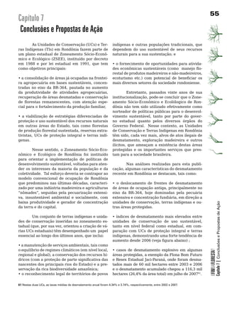 Capítulo 7
 Conclusões e Propostas de Ação
        As Unidades de Conservação (UCs) e Ter-                    indígenas e outras populações tradicionais, que
ras Indígenas (TIs) em Rondônia fazem parte de                     dependem	 do	 uso	 sustentável	 de	 seus	 recursos	
um plano estadual de Zoneamento Sócio-Econô-                       naturais para a sua sustentação; e
mico e Ecológico (ZSEE), instituído por decreto
em 1988 e por lei estadual em 1991, que tem                        •	o	fornecimento	de	oportunidades	para	ativida-
como	objetivos	principais:	                                        des econômicas sustentáveis (como manejo flo-
                                                                   restal de produtos madeireiros e não-madeireiros,
•	a	consolidação	de	áreas	já	ocupadas	na	frontei-                  ecoturismo etc.) com potencial de beneficiar os
ra agropecuária em bases sustentáveis, concen-                     mais	diversos	setores	da	sociedade	rondoniense.
tradas no eixo da BR-364, pautada no aumento
da produtividade de atividades agropecuárias,                    Entretanto, passados vinte anos de sua
recuperação	de	áreas	desmatadas	e	conservação	 institucionalização, pode-se concluir que o Zone-
de florestas remanescentes, com atenção espe- amento Sócio-Econômico e Ecolólogico de Ron-
cial para o fortalecimento da produção familiar,        dônia	não	tem	sido	utilizado	efetivamente	como	
                                                        norteador	de	políticas	públicas	para	o	desenvol-
•	 a	 viabilização	 de	 estratégias	 diferenciadas	 de	 vimento sustentável, tanto por parte do gover-
proteção	e	uso	sustentável	dos	recursos	naturais	 no estadual quanto pelos diversos órgãos do
em outras áreas do Estado, tais como florestas Governo Federal. Nesse contexto, as Unidades
de produção florestal sustentada, reservas extra- de	Conservação	e	Terras	Indígenas	em	Rondônia	
tivistas, UCs de proteção integral e terras indí- têm sido, cada vez mais, alvos de atos ilegais de
genas.	                                                 desmatamento, exploração madeireira e outros
	                                                       ilícitos, que ameaçam a existência destas áreas
         Nesse sentido, o Zoneamento Sócio-Eco- protegidas	 e	 os	 importantes	 serviços	 que	 pres-
nômico e Ecológico de Rondônia foi instituído tam	para	a	sociedade	brasileira.		
para	 orientar	 a	 implementação	 de	 políticas	 de	
desenvolvimento sustentável, voltadas para aten- 	               Nas	 análises	 realizadas	 para	 esta	 publi-
der	 os	 interesses	 da	 maioria	 da	 população	 e	 da	 cação, algumas características do desmatamento
coletividade.		Tal	esforço	deveria	se	contrapor	ao	 recente em Rondônia se destacam, tais como:
modelo	 convencional	 de	 ocupação	 de	 Rondônia	
que predominou nas últimas décadas, caracteri- •	 o	 deslocamento	 de	 frentes	 de	 desmatamento	
zado	por	uma	indústria	madeireira	e	agriculturas	 de áreas de ocupação antiga, principalmente no
“nômades”, seguidas pela pecuarização extensi- eixo da BR-364, hoje dominadas pela pecuária
va, insustentável ambiental e socialmente, com extensiva e concentração fundiária, em direção a
baixa produtividade e gerador de concentração unidades de conservação, terras indígenas e ou-



                                                                                                                                       Capítulo 7 | Conclusões e Propostas de Ação
da	terra	e	do	capital.	                                 tras	áreas	protegidas.

	       Um	conjunto	de	terras	indígenas	e	unida-                   •	índices	de	desmatamento	mais	elevados	entre	
des	de	conservação	inseridas	no	zoneamento	es-                     unidades de conservação de uso sustentável,
tadual (que, por sua vez, orientou a criação de vá-                tanto em nível federal como estadual, em com-
rias UCs estaduais) têm desempenhado um papel                      paração	 com	 UCs	 de	 proteção	 integral	 e	 terras	
essencial ao longo dos últimos anos, que inclui:                   indígenas, demonstrando uma forte tendência de
                                                                   aumento desde 2006 (veja figura abaixo) ;
• a manutenção de serviços ambientais, tais como
o equilíbrio de regimes climáticos (em nível local,                • casos de desmatamento explosivo em algumas
                                                                                                                           OFIMDAFLORESTA?




regional e global), a conservação dos recursos hí-                 áreas protegidas, a exemplo da Flona Bom Futuro
dricos (com a proteção de parte significativa das                  e Resex Estadual Jaci-Paraná, onde foram desma-
nascentes dos principais rios do Estado) e a pre-                  tados	mais	de	60	mil	hectares	entre	2003	e	2006	
servação da rica biodiversidade amazônica;                         e o desmatamento acumulado chegou a 116,3 mil
• o reconhecimento legal de territórios de povos                   hectares (26,4% da área total) em julho de 200761.		
                                                                                                                      	

61 Nestas duas UCs, as taxas médias de desmatamento anual foram 4.34% e 3.74%, respectivamente, entre 2002 e 2007.
 