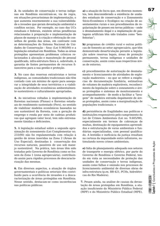 2. As	 unidades	 de	 conservação	 e	 terras	 indíge-    a) a atuação do Incra que, em diversos momen-         7
nas em Rondônia encontram-se, via de regra,             tos, tem desconsiderado a existência de unida-
em situações precaríssimas de implementação, o          des	 estaduais	 de	 conservação	 e	 o	 Zoneamento	
que	aumenta	enormemente	a	sua	vulnerabilida-            Sócio-Econômico e Ecológico na criação de as-
de	a	invasões	que	geram	devastação	ambiental	e	         sentamentos	rurais	e	nos	procedimentos	de	re-
conflitos sociais. Por exemplo, no caso das UCs         gularização	de	posses	em	terras	públicas	–	onde	
estaduais e federais, existem sérias pendências         o	desmatamento	ilegal	e	a	implantação	de	pas-
relacionadas à preparação e implementação de            tagens artificiais têm sido tratados como “ben-
planos de manejo e à criação e efetivação de con-       feitorias”;
selhos de gestão das áreas, em contraste com
as	 determinações	 do	 Sistema	 Nacional	 de	 Uni-      b)	programas	de	crédito	rural	e	outras	políti-
dades de Conservação - Snuc (Lei 9.985/00) e a          cas de fomento ao setor agropecuário, que têm
legislação	estadual	em	Rondônia.	Todas	as	áreas	        demonstrado	desarticulação	perante	a	legisla-
protegidas	 apresentam	 problemas	 crônicos	 re-        ção sobre reservas legais, áreas de proteção
lacionados à alocação e manutenção de pessoal           permanente, terras indígenas e unidades de
qualificado, infra-estrutura física e, sobretudo, à     conservação, assim como suas respectivas áre-
garantia de fontes permanentes de recursos fi-          as de entorno;
nanceiros	para	a	sua	gestão	e	proteção.
                                                        c)	procedimentos	de	autorização	de	desmata-
3. No caso das reservas extrativistas e terras          mento e licenciamento de atividades de explo-
indígenas, as comunidades tradicionais não têm          ração madeireira – no que se refere a exigên-
contado	com	um	mínimo	de	apoio	para	assegu-             cias de documentação fundiária, estimativas
rar a integridade de seus territórios e a viabili-      de volumes de madeira exploráveis, reconheci-
zação	de	atividades	econômicas	ambientalmen-            mento	da	legislação	sobre	o	zoneamento	e	áre-
te	sustentáveis	e	culturalmente	apropriadas.            as	 protegidas	 e	 sistemas	 de	 monitoramento	 e	
                                                        acompanhamento - de modo a facilitar a “lava-
4. As iniciativas voltadas à implementação de           gem” de madeira extraída ilegalmente de áre-
florestas nacionais (Flonas) e florestas estadu-        as protegidas, assim como a marginalização de
ais de rendimento sustentado (Fers), no sentido         populações tradicionais; e
de	 viabilizar	 modelos	 econômicos	 baseados	 no	
uso sustentável da floresta, com a geração de           d)	persistência	de	fragilidades	nas	políticas	e	
emprego	e	renda	por	meio	de	cadeias	produti-            instituições	responsáveis	pelo	cumprimento	da	
vas que agregam valor local, tem sido extrema-          Lei de Crimes Ambientais (Lei no. 9.605/98),
mente tímidas e deficientes.                            especialmente	 em	 termos	 de	 cobranças	 de	
                                                        multas, destinação de equipamentos apreendi-
5. A	legislação	estadual	sobre	a	segunda	apro-          dos	e	estruturação	de	varas	ambientais	e	fun-
ximação do zoneamento (Lei Complementar no.             diárias especializadas, com pessoal qualifica-
233/00) não foi regulamentada com relação à             do. A lentidão e ineficácia da justiça resultam
gestão	de	áreas	inseridas	na	Zona	2	(Áreas	de	          na certeza da impunidade entre infratores, es-
Uso Especial), destinadas à conservação dos             timulando novos crimes ambientais;



                                                                                                                          Capítulo 7 | Conclusões e Propostas de Ação
recursos naturais, passíveis de uso sob mane-
jo sustentável. Na prática, tais áreas têm sido         e) falta	de	planejamento	adequado	nos	setores	
tratadas	pelo	Governo	de	Rondônia	como	se	fos-          de transporte e energia elétrico, por parte do
sem da Zona 1 (zona agropecuária), contribuin-          Governo de Rondônia e Governo Federal, ten-
do	assim	para	rápidos	processos	de	descaracte-          do	 em	 vista	 as	 necessidades	 de	 proteção	 das	
rização	das	mesmas.                                     unidades de conservação e terras indígenas,
                                                        assim	como	falhas	e	omissão	nos	processos	de	
6. Em diversos aspectos, a atuação de órgãos            licenciamento	ambiental	de	diversas	obras	de	
governamentais	e	políticas	setoriais	têm	contri-        infra-estrutura (p.ex. BR-421, PCHs, hidrelétri-
buído	para	a	ocorrência	de	invasões	e	a	desca-          cas do Rio Madeira).
                                                                                                              OFIMDAFLORESTA?




racterização	de	áreas	protegidas	em	Rondônia.	
Nesse sentido, destacam-se como incoerências           7. Pesam ainda, na análise de causas da devas-
nas	políticas	públicas:                                tação de áreas protegidas em Rondônia, a atu-
                                                       ação insuficiente do Ministério Público Federal
                                                       (MPF) e do Ministério Público Estadual (MPE),
 