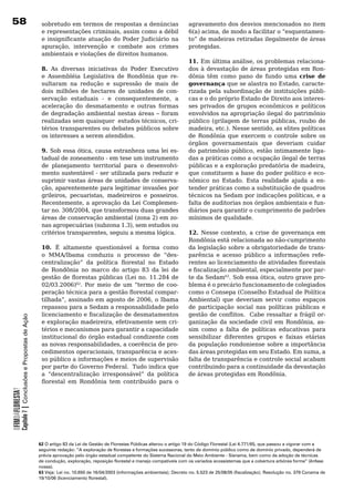 8                                                         sobretudo	em	termos	de	respostas	a	denúncias	                            agravamento	dos	desvios	mencionados	no	item	
                                                           e representações criminais, assim como a débil                           6(a) acima, de modo a facilitar o “esquentamen-
                                                           e insignificante atuação do Poder Judiciário na                          to”	de	madeiras	retiradas	ilegalmente	de	áreas	
                                                           apuração, intervenção e combate aos crimes                               protegidas.
                                                           ambientais	e	violações	de	direitos	humanos.
                                                                                                                                    11. Em última análise, os problemas relaciona-
                                                           8. As diversas iniciativas do Poder Executivo                            dos à devastação de áreas protegidas em Ron-
                                                           e	 Assembléia	 Legislativa	 de	 Rondônia	 que	 re-                       dônia	 têm	 como	 pano	 de	 fundo	 uma	 crise de
                                                           sultaram	 na	 redução	 e	 supressão	 de	 mais	 de	                       governança que se alastra no Estado, caracte-
                                                           dois	 milhões	 de	 hectares	 de	 unidades	 de	 con-                      rizada	 pela	 subordinação	 de	 instituições	 públi-
                                                           servação estaduais - e consequentemente, a                               cas e o do próprio Estado de Direito aos interes-
                                                           aceleração	 do	 desmatamento	 e	 outras	 formas	                         ses	 privados	 de	 grupos	 econômicos	 e	 políticos	
                                                           de	degradação	ambiental	nestas	áreas	–	foram	                            envolvidos	na	apropriação	ilegal	do	patrimônio	
                                                           realizadas sem quaisquer estudos técnicos, cri-                          público (grilagem de terras públicas, roubo de
                                                           térios	transparentes	ou	debates	públicos	sobre	                          madeira, etc.). Nesse sentido, as elites políticas
                                                           os	interesses	a	serem	atendidos.		                                       de Rondônia que exercem o controle sobre os
                                                                                                                                    órgãos governamentais que deveriam cuidar
                                                           9. Sob essa ótica, causa estranheza uma lei es-                          do patrimônio público, estão intimamente liga-
                                                           tadual	de	zoneamento	-	em	tese	um	instrumento	                           das	a	práticas	como	a	ocupação	ilegal	de	terras	
                                                           de	 planejamento	 territorial	 para	 o	 desenvolvi-                      públicas e a exploração predatória de madeira,
                                                           mento	sustentável	-	ser	utilizada	para	reduzir	e	                        que	constituem	a	base	do	poder	político	e	eco-
                                                           suprimir	vastas	áreas	de	unidades	de	conserva-                           nômico	 no	 Estado.	 Esta	 realidade	 ajuda	 a	 en-
                                                           ção, aparentemente para legitimar invasões por                           tender	práticas	como	a	substituição	de	quadros	
                                                           grileiros, pecuaristas, madeireiros e posseiros.                         técnicos na Sedam por indicações políticas, e a
                                                           Recentemente, a aprovação da Lei Complemen-                              falta de auditorias nos órgãos ambientais e fun-
                                                           tar no. 308/2004, que transformou duas grandes                           diários	para	garantir	o	cumprimento	de	padrões	
                                                           áreas de conservação ambiental (zona 2) em zo-                           mínimos	de	qualidade.		
                                                           nas agropecuárias (subzona 1.3), sem estudos ou
                                                           critérios transparentes, seguiu a mesma lógica.                          12. Nesse contexto, a crise de governança em
                                                                                                                                    Rondônia	está	relacionada	ao	não-cumprimento	
                                                           10. É altamente questionável a forma como                                da	legislação	sobre	a	obrigatoriedade	de	trans-
                                                           o MMA/Ibama conduziu o processo de “des-                                 parência	 e	 acesso	 público	 a	 informações	 refe-
                                                           centralização” da política florestal no Estado                           rentes ao licenciamento de atividades florestais
                                                           de	 Rondônia	 no	 marco	 do	 artigo	 83	 da	 lei	 de	                    e fiscalização ambiental, especialmente por par-
                                                           gestão de florestas públicas (Lei no. 11.284 de                          te	da	Sedam63. Sob essa ótica, outro grave pro-
                                                           02/03.2006)62. Por meio de um “termo de coo-                             blema	é	o	precário	funcionamento	de	colegiados	
                                                           peração técnica para a gestão florestal compar-                          como	o	Consepa	(Conselho	Estadual	de	Política	
                                                           tilhada”, assinado em agosto de 2006, o Ibama                            Ambiental) que deveriam servir como espaços
                                                           repassou	para	a	Sedam	a	responsabilidade	pelo	                           de	 participação	 social	 nas	 políticas	 públicas	 e	
                                                           licenciamento e fiscalização de desmatamentos                            gestão de conflitos. Cabe ressaltar a frágil or-
            Capítulo 7 | Conclusões e Propostas de Ação




                                                           e exploração madeireira, efetivamente sem cri-                           ganização da sociedade civil em Rondônia, as-
                                                           térios	e	mecanismos	para	garantir	a	capacidade	                          sim	 como	 a	 falta	 de	 políticas	 educativas	 para	
                                                           institucional do órgão estadual condizente com                           sensibilizar diferentes grupos e faixas etárias
                                                           as novas responsabilidades, a coerência de pro-                          da população rondoniense sobre a importância
                                                           cedimentos operacionais, transparência e aces-                           das áreas protegidas em seu Estado. Em suma, a
                                                           so	público	a	informações	e	meios	de	supervisão	                          falta	de	transparência	e	controle	social	acabam	
                                                           por	parte	do	Governo	Federal.		Tudo	indica	que	                          contribuindo	para	a	continuidade	da	devastação	
                                                           a “descentralização irresponsável” da política                           de	áreas	protegidas	em	Rondônia.
                                                           florestal em Rondônia tem contribuído para o
                                                                                                                                	
OFIMDAFLORESTA?




                                                          62 O artigo 83 da Lei de Gestão de Florestas Públicas alterou o artigo 19 do Código Florestal (Lei 4.771/65, que passou a vigorar com a
                                                          seguinte redação: “A exploração de florestas e formações sucessoras, tanto de domínio público como de domínio privado, dependerá de
                                                          prévia aprovação pelo órgão estadual competente do Sistema Nacional do Meio Ambiente - Sisnama, bem como da adoção de técnicas
                                                          de condução, exploração, reposição florestal e manejo compatíveis com os variados ecossistemas que a cobertura arbórea forme” (ênfase
                                                          nossa).
                                                          63 Veja: Lei no. 10.650 de 16/04/2003 (informações ambientais); Decreto no. 5.523 de 25/08/05 (fiscalização); Resolução no. 379 Conama de
                                                          19/10/06 (licenciamento florestal).
 