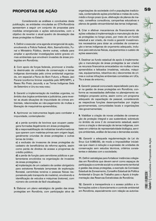 propostAs	de	Ação                                          organizações da sociedade civil e populações tradicio-        9
                                                           nais, contemplando ações prioritárias e metas de curto,
                                                           médio e longo prazo (p.ex. efetivação de planos de ma-
	        Considerando as análises e conclusões desta       nejo, conselhos consultivos, campanhas educativas e
publicação, as entidades vinculadas ao GTA-Rondônia        planos de gestão etnoambiental das terras indígenas).
apresentam a seguir um conjunto de propostas para
medidas emergenciais e ações estruturantes, com o          6. Criar e efetivar mecanismos de financiamento de
objetivo de reverter o atual quadro de devastação das      ações voltadas à implementação e manutenção de áre-
áreas protegidas no Estado:                                as protegidas no longo prazo, por meio de um fundo
                                                           estadual a ser criado, de modo a garantir investimen-
 1. Definir e executar uma agenda emergencial de ação,     tos necessários para dotar as unidades de conserva-
 envolvendo a Policia Federal, Abin, Ibama/Icmbio, Fu-     ção e terras indígenas de orçamento adequado, inclu-
 nai e Ministério Público, dentre outras, voltada para     sive para estruturas físicas, equipamentos e custeio de
 ampliar e aprofundar investigações sobre graves cri-      ações essenciais;
 mes ambientais que envolvem invasões de áreas pro-
 tegidas em Rondônia;                                      7. Destinar ao fundo estadual de apoio à implementa-
                                                           ção e manutenção de áreas protegidas (a ser criado)
 2. Com apoio de forças federais, promover a imedia-       os recursos financeiros arrecadados via multas e bens
 ta desintrusão de unidades de conservação e terras        apreendidos e leiloados (madeiras, veículos, máqui-
 indígenas dominadas pelo crime ambiental organiza-        nas, equipamentos, rebanhos etc.) decorrentes de cri-
 do, em especial a Flona do Bom Futuro, a Resex Jaci       mes e outras infrações ambientais cometidas em UCs,
 Paraná (conforme liminar expedida pelo MPE/MPF), a        TIs e áreas de entorno,;
 Resex Rio Preto Jacundá, e as Terras Indígenas Sete
 de Setembro e Uru-eu-wau-wau;                             8. Garantir pessoal concursado especializado para atu-
                                                           ar na gestão de áreas protegidas em Rondônia, con-
 3. Garantir a implementação de medidas urgentes, no       forme as necessidades definidas no planejamento es-
 âmbito dos órgãos ambientais e judiciários, para rever-   tratégico proposto acima, assim como um programa
 ter as atuais situações de impunidade de crimes am-       adequado de capacitação de pessoal, considerando
 bientais, relacionadas ao não-pagamento de multas e       as respectivas funções desempenhadas por órgãos
 liberação de maquinários apreendidos;                     governamentais, comunidades locais e organizações
                                                           não-governamentais;
 4. Aprimorar os instrumentos legais para combater a
 impunidade, contemplando:                                 9. Viabilizar a criação de novas unidades de conserva-
                                                           ção de proteção integral e uso sustentável, sobretudo
  a) a perda sumária de bovinos que ocupam pasta-          no âmbito da zona 2 do zoneamento estadual, assim
  gens formadas ilegalmente em áreas protegidas;           como a criação e demarcação de terras indígenas, com
  b) a responsabilização de indústrias transformadoras     base em critérios de representatividade biológica, servi-
  que operem com matérias-primas sem origem legal,         ços ambientais, análise de lacunas e demandas sociais;
  geralmente oriundas de áreas protegidas e outras
  terras da União;                                         10. Garantir a adequada regulamentação da Lei do



                                                                                                                                     Capítulo 7 | Conclusões e Propostas de Ação
  c) a exclusão de invasores de áreas protegidas do        Snuc (Lei 9.985/00), de modo a impossibilitar iniciati-
  cadastro de beneficiários da reforma agrária, assim      vas que visam à redução e supressão de unidades de
  como perda de direitos de acesso a programas de          conservação sem estudos técnicos, critérios consis-
  crédito público;                                         tentes e debates com a sociedade;
  d) a perda de função para servidores públicos e par-
  lamentares envolvidos na organização de invasões         11. Definir estratégias para fortalecer instâncias colegia-
  de áreas protegidas; e                                   das em Rondônia que devem servir como espaços de
  e) implantação de um cadastro de caráter obrigatório     participação e controle social no ordenamento territorial
  para extratores florestais (empresas de exploração       e gestão das áreas protegidas, a exemplo da Comissão
  florestal, caminhões toreiros e pessoas físicas res-     Estadual de Zoneamento, Conselho Estadual de Política
                                                                                                                         OFIMDAFLORESTA?




  ponsáveis pelo transporte de madeira), envolvendo a      Ambiental e Grupo de Trabalho para o Apoio à Imple-
  identificação de veículos e máquinas (tratores), com     mentação das Reservas Extrativistas de Rondônia;
  número de controle de fácil visualização;
                                                           12. Garantir a transparência e o acesso público a in-
 5. Elaborar um plano estratégico de gestão das áreas      formações sobre o licenciamento e controle ambiental
 protegidas em Rondônia, com participação ativa de         em Rondônia, especialmente com relação as autoriza-
 