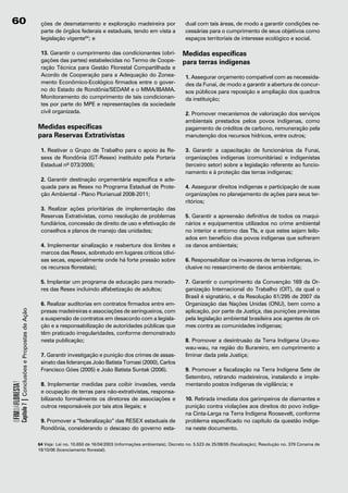 60                                                         ções de desmatamento e exploração madeireira por                      dual com tais áreas, de modo a garantir condições ne-
                                                           parte de órgãos federais e estaduais, tendo em vista a                cessárias para o cumprimento de seus objetivos como
                                                           legislação vigente64; e                                               espaços territoriais de interesse ecológico e social.

                                                           13. Garantir o cumprimento das condicionantes (obri-                 Medidas específicas
                                                           gações das partes) estabelecidas no Termo de Coope-                  para terras indígenas
                                                           ração Técnica para Gestão Florestal Compartilhada e
                                                           Acordo de Cooperação para a Adequação do Zonea-                       1. Assegurar orçamento compatível com as necessida-
                                                           mento Econômico-Ecológico firmados entre o gover-                     des da Funai, de modo a garantir a abertura de concur-
                                                           no do Estado de Rondônia/SEDAM e o MMA/IBAMA.                         sos públicos para reposição e ampliação dos quadros
                                                           Monitoramento do cumprimento de tais condicionan-                     da instituição;
                                                           tes por parte do MPE e representações da sociedade
                                                           civil organizada.                                                     2. Promover mecanismos de valorização dos serviços
                                                                                                                                 ambientais prestados pelos povos indígenas, como
                                                          Medidas específicas                                                    pagamento de créditos de carbono, remuneração pela
                                                          para Reservas Extrativistas                                            manutenção dos recursos hídricos, entre outros;

                                                           1. Reativar o Grupo de Trabalho para o apoio às Re-                   3. Garantir a capacitação de funcionários da Funai,
                                                           sexs de Rondônia (GT-Resex) instituído pela Portaria                  organizações indígenas (comunitárias) e indigenistas
                                                           Estadual nº 073/2005;                                                 (terceiro setor) sobre a legislação referente ao funcio-
                                                                                                                                 namento e à proteção das terras indígenas;
                                                           2. Garantir destinação orçamentária específica e ade-
                                                           quada para as Resex no Programa Estadual de Prote-                    4. Assegurar direitos indígenas e participação de suas
                                                           ção Ambiental - Plano Plurianual 2008-2011;                           organizações no planejamento de ações para seus ter-
                                                                                                                                 ritórios;
                                                           3. Realizar ações prioritárias de implementação das
                                                           Reservas Extrativistas, como resolução de problemas                   5. Garantir a apreensão definitiva de todos os maqui-
                                                           fundiários, concessão de direito de uso e efetivação de               nários e equipamentos utilizados no crime ambiental
                                                           conselhos e planos de manejo das unidades;                            no interior e entorno das TIs, e que estes sejam leilo-
                                                                                                                                 ados em benefício dos povos indígenas que sofreram
                                                           4. Implementar sinalização e reabertura dos limites e                 os danos ambientais;
                                                           marcos das Resex, sobretudo em lugares críticos (divi-
                                                           sas secas, especialmente onde há forte pressão sobre                  6. Responsabilizar os invasores de terras indígenas, in-
                                                           os recursos florestais);                                              clusive no ressarcimento de danos ambientais;

                                                           5. Implantar um programa de educação para morado-                     7. Garantir o cumprimento da Convenção 169 da Or-
                                                           res das Resex incluindo alfabetização de adultos;                     ganização Internacional do Trabalho (OIT), da qual o
                                                                                                                                 Brasil é signatário, e da Resolução 61/295 de 2007 da
                                                           6. Realizar auditorias em contratos firmados entre em-                Organização das Nações Unidas (ONU), bem como a
                                                           presas madeireiras e associações de seringueiros, com                 aplicação, por parte da Justiça, das punições previstas
            Capítulo 7 | Conclusões e Propostas de Ação




                                                           a suspensão de contratos em desacordo com a legisla-                  pela legislação ambiental brasileira aos agentes de cri-
                                                           ção e a responsabilização de autoridades públicas que                 mes contra as comunidades indígenas;
                                                           têm praticado irregularidades, conforme demonstrado
                                                           nesta publicação;                                                     8. Promover a desintrusão da Terra Indígena Uru-eu-
                                                                                                                                 wau-wau, na região do Burareiro, em cumprimento a
                                                           7. Garantir investigação e punição dos crimes de assas-               liminar dada pela Justiça;
                                                           sinato das lideranças João Batista Tomasi (2000), Carlos
                                                           Francisco Góes (2005) e João Batista Suntak (2006).                   9. Promover a fiscalização na Terra Indígena Sete de
                                                                                                                                 Setembro, retirando madeireiros, instalando e imple-
OFIMDAFLORESTA?




                                                           8. Implementar medidas para coibir invasões, venda                    mentando postos indígenas de vigilância; e
                                                           e ocupação de terras para não-extrativistas, responsa-
                                                           bilizando formalmente os diretores de associações e                   10. Retirada imediata dos garimpeiros de diamantes e
                                                           outros responsáveis por tais atos ilegais; e                          punição contra violações aos direitos do povo indíge-
                                                                                                                                 na Cinta-Larga na Terra Indígena Roosevelt, conforme
                                                           9. Promover a “federalização” das RESEX estaduais de                  problema especificado no capítulo da questão indíge-
                                                           Rondônia, considerando o descaso do governo esta-                     na neste documento.

                                                          64 Veja: Lei no. 10.650 de 16/04/2003 (informações ambientais); Decreto no. 5.523 de 25/08/05 (fiscalização); Resolução no. 379 Conama de
                                                          19/10/06 (licenciamento florestal).
 