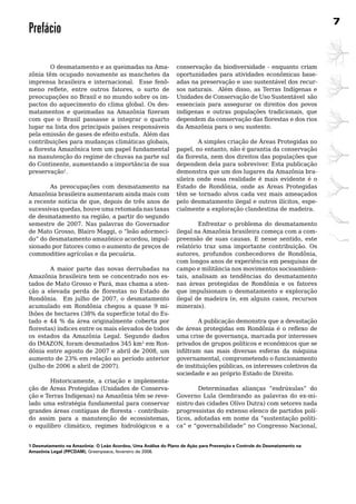 7
Prefácio

	       O	desmatamento	e	as	queimadas	na	Ama-          conservação	 da	 biodiversidade	 -	 enquanto	 criam	
zônia	têm	ocupado	novamente	as	manchetes	da	           oportunidades	 para	 atividades	 econômicas	 base-
imprensa	 brasileira	 e	 internacional.	 	 Esse	 fenô- adas	na	preservação	e	uso	sustentável	dos	recur-
meno reflete, entre outros fatores, o surto de         sos naturais. Além disso, as Terras Indígenas e
preocupações	no	Brasil	e	no	mundo	sobre	os	im-         Unidades	de	Conservação	de	Uso	Sustentável		são	
pactos	do	aquecimento	do	clima	global.	Os	des-         essenciais	 para	 assegurar	 os	 direitos	 dos	 povos	
matamentos e queimadas na Amazônia fizeram             indígenas e outras populações tradicionais, que
com	 que	 o	 Brasil	 passasse	 a	 integrar	 o	 quarto	 dependem da conservação das florestas e dos rios
lugar	na	lista	dos	principais	países	responsáveis	     da	Amazônia	para	o	seu	sustento.	
pela	emissão	de	gases	de	efeito	estufa.		Além	das	     	
contribuições para mudanças climáticas globais,        	        A	simples	criação	de	Áreas	Protegidas	no	
a floresta Amazônica tem um papel fundamental          papel, no entanto, não é garantia da conservação
na	manutenção	do	regime	de	chuvas	na	parte	sul	        da floresta, nem dos direitos das populações que
do Continente, aumentando a importância de sua         dependem	dela	para	sobreviver.	Esta	publicação	
preservação1.                                          demonstra	que	um	dos	lugares	da	Amazônia	bra-
                                                       sileira	 onde	 essa	 realidade	 é	 mais	 evidente	 é	 o	
	        As	 preocupações	 com	 desmatamento	 na	 Estado de Rondônia, onde as Áreas Protegidas
Amazônia	brasileira	aumentaram	ainda	mais	com	 têm	 se	 tornado	 alvos	 cada	 vez	 mais	 ameaçados	
a recente notícia de que, depois de três anos de pelo desmatamento ilegal e outros ilícitos, espe-
sucessivas quedas, houve uma retomada nas taxas cialmente a exploração clandestina de madeira.
de desmatamento na região, a partir do segundo
semestre	 de	 2007.	 Nas	 palavras	 do	 Governador	 	           Enfrentar	 o	 problema	 do	 desmatamento	
de Mato Grosso, Blairo Maggi, o “leão adormeci- ilegal	na	Amazônia	brasileira	começa	com	a	com-
do” do desmatamento amazônico acordou, impul- preensão de suas causas. E nesse sentido, este
sionado	por	fatores	como	o	aumento	de	preços	de	 relatório traz uma importante contribuição. Os
commodities	agrícolas	e	da	pecuária.			                autores, profundos conhecedores de Rondônia,
	        	                                             com longos anos de experiência em pesquisas de
	        A	 maior	 parte	 das	 novas	 derrubadas	 na	 campo e militância nos movimentos socioambien-
Amazônia	brasileira	tem	se	concentrado	nos	es- tais, analisam as tendências do desmatamento
tados de Mato Grosso e Pará, mas chama a aten- nas	 áreas	 protegidas	 de	 Rondônia	 e	 os	 fatores	
ção a elevada perda de florestas no Estado de que impulsionam o desmatamento e exploração
Rondônia. Em julho de 2007, o desmatamento ilegal de madeira (e, em alguns casos, recursos
acumulado	 em	 Rondônia	 chegou	 a	 quase	 9	 mi- minerais).
lhões	de	hectares	(38%	da	superfície	total	do	Es-
tado	 e	 44	 %	 da	 área	 originalmente	 coberta	 por	 	        A	publicação	demonstra	que	a	devastação	
florestas) índices entre os mais elevados de todos de áreas protegidas em Rondônia é o reflexo de
os	 estados	 da	 Amazônia	 Legal.	 Segundo	 dados	 uma crise de governança, marcada por interesses
do IMAZON, foram desmatados 345 km2	em	Ron- privados	de	grupos	políticos	e	econômicos	que	se	
dônia entre agosto de 2007 e abril de 2008, um infiltram nas mais diversas esferas da máquina
aumento	de	23%	em	relação	ao	período	anterior	 governamental, comprometendo o funcionamento
(julho de 2006 a abril de 2007).                       de instituições públicas, os interesses coletivos da
                                                       sociedade e ao próprio Estado de Direito.
         Historicamente, a criação e implementa-
ção	de	Áreas	Protegidas	(Unidades	de	Conserva-                  Determinadas alianças “esdrúxulas” do
ção e Terras Indígenas) na Amazônia têm se reve- Governo Lula (lembrando as palavras do ex-mi-
lado	uma	estratégia	fundamental	para	conservar	 nistro das cidades Olívo Dutra) com setores nada
grandes áreas contíguas de floresta - contribuin- progressistas do extenso elenco de partidos polí-
do assim para a manutenção de ecossistemas, ticos, adotadas em nome da “sustentação políti-
o equilíbro climático, regimes hidrológicos e a ca” e “governabilidade” no Congresso Nacional,


1 Desmatamento na Amazônia: O leão Acordou, Uma Análise do Plano de Ação para Prevenção e Controle do Desmatamento na
Amazônia legal (PPCDAM), Greenpeace, fevereiro de 2008.
 