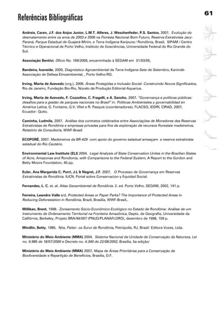 61
Referências Bibliográficas
 Andreis, Caren, J.F. dos Anjos Junior, l.M.T. Alferes, J. Weschenfeder, P.s. santos, 2007. Evolução do
 desmatamento entre os anos de 2003 e 2006 na Floresta Nacional Bom Futuro, Reserva Extrativista Jacy-
 Paraná, Parque Estadual de Guajará-Mirim, e Terra Indígena Karipuna / Rondônia, Brasil, SIPAM / Centro
 Técnico e Operacional de Porto Velho, Instituto de Goeciências, Universidade Federal do Rio Grande do
 Sul.

 Associação Bentivi, Ofício No. 169/2005, encaminhado à SEDAM em 31/03/05,

 Bandeira, Ivaneide, 2000, Diagnóstico Agroambiental da Terra Indígena Sete de Setembro, Kanindé-
 Associação de Defesa Etnoambiental, , Porto Velho-RO.

 Irving, Marta de Azevedo (org.), 2006. Áreas Protegidas e Inclusão Social: Construindo Novos Significados,
 Rio de Janeiro, Fundação Bio-Rio, Núcelo de Produção Editorial Aquarius.

 Irving, Marta de Azevedo, F. Cozzolino, C. Fragelli, e A. sancho, 2007. “Governança e políticas públicas:
 desafios para a gestão de parques nacionais no Brasil” in: Politicas Ambientales y governabilidad en
 América Latina, G. Fontaine, G.V. Vliet e R. Pasquis (coordenadores), FLACSO, IDDRI, CIRAD, 2007,
 Ecuador: Quito.

 Caminha, ludmila, 2007. Análise dos contratos celebrados entre Associações de Moradores das Reservas
 Extrativistas de Rondônia e empresas privadas para fins de exploração de recursos florestais madeireiros,
 Relatório de Consultoria, WWF-Brasil

 ECOPORÉ, 2007. Madeireiros da BR-429 com apoio do governo estadual ameaçam a reserva extrativista
 estadual do Rio Cautário.

 Environmental law Institute (ElI) 2004. Legal Analysis of State Conservation Unites in the Brazilian States
 of Acre, Amazonas and Rondionia, with Comparisons to the Federal System, A Report to the Gordon and
 Betty Moore Foundation, 45 pp.

 Euler, Ana Margarida C; Purri, J.l  Negret, J.F. 2007. O Processo de Governança em Reservas
 Extrativistas de Rondônia. IUCN. Portal sobre Conservacion y Equidad Social.

 Fernandes, l. C. et. al. Atlas Geoambiental de Rondônia. 2. ed. Porto Velho. SEDAM, 2002, 141 p.

 Ferreira, leandro Valle s/d, Protected Areas or Paper Parks? The Importance of Protected Areas in
 Reducing Deforestation in Rondônia, Brazil, Brasilia, WWF-Brasil,.

 Millikan, Brent, 1998. Zoneamento Sócio-Econômico-Ecológico no Estado de Rondônia: Análise de um
 Instrumento de Ordenamento Territorial na Fronteira Amazônica, Depto. de Geografia, Universidade da
 Califórnia, Berkeley, Projeto BRA/94/007 (PNUD/PLANAFLORO), dezembro de 1998, 159 p.

 Mindlin, Betty, 1985. Nós, Paiter: os Surui de Rondônia, Petrópolis, RJ, Brasil: Editora Vozes, Ltda.

 Ministério do Meio Ambiente (MMA) 2004. Sistema Nacional de Unidade de Conservação da Natureza, Lei
 no. 9.985 de 18/07/2000 e Decreto no. 4.340 de 22/08/2002, Brasilia, 5a edição/

 Ministério do Meio Ambiente (MMA) 2007, Mapa de Áreas Prioritárias para a Conservação da
 Biodiversidade e Repartição de Benefícios, Brasilia, D.F.
 