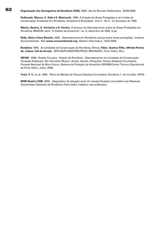 62   Organização dos seringueiros de Rondônia (OsR), 2005. Ata da Reunião Deliberativa, 20/05/2005.

     Pedlowski, Marcos, V. Dale e E. Matricardi, 1999. A Criação de Áreas Protegidas e os Limites da
     Conservação Ambiental em Rondônia, Ambiente  Sociedade - Ano II - No 5 - 2o Semestre de 1999

     Ribeiro, Beatriz, A. Veríssimo e K. Pereira, O Avanço do Desmatamento sobre as Áreas Protegidas em
     Rondônia, IMAZON, série “O Estado da Amazônia”, no. 6, dezembro de 2005, 4 pp.

     Rolla, Alicia e Fany Ricardo, 2005. Desmatamento em Rondônia avança sobre áreas protegidas, Instituto
     Socioambiental - ISA (www.socioambiental.org), Boletim Informativo, 14/07/2005.

     Rondônia 1999, As Unidades de Conservação de Rondônia, Olmos, Fábio; Queiroz Filho, Alfredo Pereira
     de; lisboa, Celi de Arruda, SEPLAN/PLANAFORO/PNUD, BRA/94/007, Porto Velho, 94 p.

     sIPAM, 2006. Projeto Curupira - Estado de Rondônia - Desmatamento em Unidades de Conservação:
     Florestas Estaduais: Rio Vermelho Mutum, Araras, Gavião, Periquitos, Parque Estadual Corumbiara,
     Floresta Nacional do Bom Futuro, Sistema de Proteção da Amazônia (SIPAM)/Centro Técnico Operacional
     de Porto Velho, Julho, 2006.

     Tosin. P. C. et. al. 1995. Plano de Manejo do Parque Estadual Corumbiara, Rondônia 1. ed. Curitiba. SPVS.

     WWF-Brasil e OsR, 2005. Diagnóstico da situação atual do manejo florestal comunitário nas Reservas
     Extrativistas Estaduais de Rondônia, Porto Velho (relatório não publicado).
 