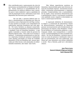 8   têm	contribuído	para	o	agravamento	da	crise	de	                     Não faltam experiências positivas na
    governança	socioambiental	no	Estado	de	Rondô-              Amazônia, desenvolvidas pelos mais diversos se-
    nia. Assim, limitam-se as possibilidades de im-            tores da sociedade regional - movimentos sociais,
    plementação	 de	 políticas	 públicas	 mais	 coeren-        ONGs, instituições governamentais e empresas
    tes	para	o	meio	ambiente	e	para	a	qualidade	de	            privadas.	 Comprometidas	 com	 a	 sustentabilida-
    vida de populações locais, sobretudo as que mais           de da região, essas iniciativas demonstram que
    dependem das florestas para sobreviver.                    é	perfeitamente	viável	o	crescimento	econômico	
                                                               com eqüidade social, respeito à diversidade cul-
             Por um lado, o governo federal quer re-           tural e conservação da floresta.
    duzir	o	desmatamento	na	Amazônia	por	meio	de	              	
    iniciativas como a Operação Arco do Fogo, inclusi-                  A superação definitiva do desmatamen-
    ve	para	mostrar	ao	mundo	e	aos	compradores	de	             to	 ilegal	 e	 a	 construção	 de	 alternativas	 viáveis	
    exportações agrícolas brasileiras que está agin-           de	 desenvolvimento	 sustentável	 na	 Amazônia	
    do. Por outro, fortalece as alianças conservado-           passam	necessariamente	pelo	fortalecimento	da	
    ras	e	um	projeto	hegemônico	de	desenvolvimento	            governança	em	lugares	como	Rondônia.	O	desa-
    a	 qualquer	 custo	 na	 Amazônia	 brasileira	 -	 o	 que	   fio de fortalecer as instituições públicas e a par-
    ajuda	 a	 entender	 a	 recente	 saída	 do	 governo	 da	    ticipação cidadã, com transparência e controle
    Ministra	Marina	Silva.		Para	onde	vai	se	inclinar	a	       social, é responsabilidade de toda sociedade bra-
    balança?		O	pessimismo	predominaria	se	não	fos-            sileira. No caso de Rondônia, o primeiro passo é
    se	a	esperança	trazida	por	pessoas	e	instituições	         ouvir	as	vozes	de	pessoas	e	instituições	como	as	
    como	 aquelas	 vinculadas	 ao	 Grupo	 de	 Trabalho	        que nos presenteiam com esta publicação, que
    Amazônico (GTA) em Rondônia que, mesmo igno-               lutam	por	uma	Amazônia	com	justiça	ambiental	
    radas	por	elites	locais	e	até	ameaçadas	em	deter-          e social. Para a floresta, pode ser a derradeira
    minados momentos, não calam suas vozes.                    chance.


                                                                                                       Jean Pierre leroy
                                                                              Assessor da Federação de Órgãos para Assistência
                                                                                                    Social e Educacional (FASE)
 