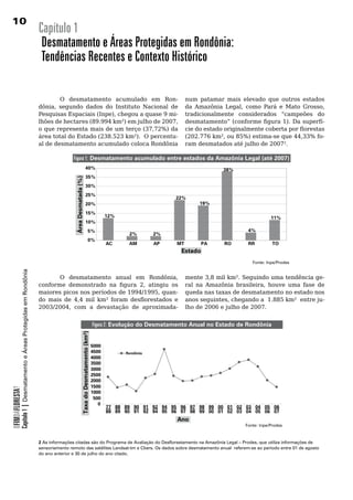 10
                                                                       Capítulo 1
                                                                        Desmatamento e Áreas Protegidas em Rondônia:
                                                                        Tendências Recentes e Contexto Histórico

                                                                       	       O	 desmatamento	 acumulado	 em	 Ron-                                                  num	 patamar	 mais	 elevado	 que	 outros	 estados	
                                                                       dônia, segundo dados do Instituto Nacional de                                                 da Amazônia Legal, como Pará e Mato Grosso,
                                                                       Pesquisas Espaciais (Inpe), chegou a quase 9 mi-                                              tradicionalmente considerados “campeões do
                                                                       lhões de hectares (89.994 km²) em julho de 2007,                                              desmatamento” (conforme figura 1). Da superfí-
                                                                       o que representa mais de um terço (37,72%) da                                                 cie do estado originalmente coberta por florestas
                                                                       área total do Estado (238.523 km²). O percentu-                                               (202.776 km², ou 85%) estima-se que 44,33% fo-
                                                                       al	de	desmatamento	acumulado	coloca	Rondônia	                                                 ram	desmatados	até	julho	de	20072.	
                                                                                                                                                                     	
                                                                                       Figura 1: Desmatamento acumulado entre estados da Amazônia Legal (até 2007)
                                                                                                                  40%                                                             38%
                                                                                                                  35%
                                                                                        Área Desmatada (%)




                                                                                                                  30%
                                                                                                                  25%
                                                                                                                                                                22%
                                                                                                                  20%                                                     19%

                                                                                                                  15%
                                                                                                                                          12%                                                         11%
                                                                                                                  10%
                                                                                                                           5%                                                              4%
                                                                                                                                                 2%        2%
                                                                                                                           0%
                                                                                                                                          AC     AM        AP   MT         PA     RO       RR          TO
                                                                                                                                                                  Estado
                                                                                                                                                                                             Fonte: Inpe/Prodes
            Capítulo 1 | Desmatamento e Áreas Protegidas em Rondônia




                                                                              O desmatamento anual em Rondônia,                                                      mente 3,8 mil km². Seguindo uma tendência ge-
                                                                       conforme demonstrado na figura 2, atingiu os                                                  ral na Amazônia brasileira, houve uma fase de
                                                                       maiores picos nos períodos de 1994/1995, quan-                                                queda nas taxas de desmatamento no estado nos
                                                                       do mais de 4,4 mil km² foram desflorestados e                                                 anos seguintes, chegando a 1.885 km² entre ju-
                                                                       2003/2004, com a devastação de aproximada-                                                    lho	de	2006	e	julho	de	2007.			


                                                                                                                                   Figura 2: Evolução do Desmatamento Anual no Estado de Rondônia
                                                                                                      Taxa do Desmatamento (km²)




                                                                                                                                   5000
                                                                                                                                   4500         Rondônia
                                                                                                                                   4000
                                                                                                                                   3500
                                                                                                                                   3000
                                                                                                                                   2500
                                                                                                                                   2000
                                                                                                                                   1500
OFIMDAFLORESTA?




                                                                                                                                   1000
                                                                                                                                    500
                                                                                                                                      0
                                                                                                                                          77 88 89 90 91 92 94 95 96 97 98 99 00 01 02 03 04 05 06
                                                                                                                                          88 89 90 91 92 94 95 96 97 98 99 00 01 02 03 04 05 06 07
                                                                                                                                                                 Ano
                                                                                                                                                                                          Fonte: Inpe/Prodes



                                                                       2 As informações citadas são do Programa de Avaliação do Desflorestamento na Amazônia Legal – Prodes, que utiliza informações de
                                                                       sensoriamento remoto das satélites Landsat-tm e Cbers. Os dados sobre desmatamento anual referem-se ao período entre 01 de agosto
                                                                       do ano anterior e 30 de julho do ano citado.
 