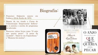 Biografia: 
• Francisco Salgueiro nasceu em 
Lisboa a 29 de Junho de 1972. 
• Depois de ter tirado o Curso de 
Comunicação Empresarial dedicou-se 
à autoria e escrita de programas 
de televisão 
• Escreveu vários livros como “O anjo 
que queria pecar”, “A praia da 
saudade”, “Amei-te em Copacabana ” 
e “Homens há muitos”. 
 