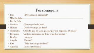 Personagens 
• Inês ( Personagem principal) 
• Mãe de Inês 
• Pai de Inês 
• Cesária (Empregada de Inês) 
• Mónica (Melhor amiga de Inês) 
• Tommy85 ( Adulto que se fazia passar por um rapaz de 16 anos) 
• Bernardo (Antigo namorado de Inês e melhor amigo ) 
• Femke (Amiga) 
• Ângelo (Dealer) 
• Rita (Melhor amiga de Inês) 
• António (Tio de Bernardo) 
