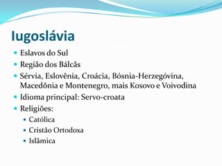 Iugoslávia
 Eslavos do Sul
 Região dos Bálcãs
 Sérvia, Eslovênia, Croácia, Bósnia-Herzegóvina,
  Macedônia e Montenegro, mais Kosovo e Voivodina
 Idioma principal: Servo-croata
 Religiões:
   Católica
   Cristão Ortodoxa
   Islâmica
 