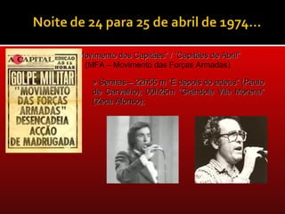 “Movimento dos Capitães” / “Capitães de Abril”
  (MFA – Movimento das Forças Armadas)

    » Senhas – 22h55 m “E depois do adeus” (Paulo
    de Carvalho); 00h25m “Grândola Vila Morena”
    (Zeca Afonso);
 