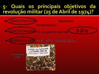 ► DEMOCRATIZAR -             liberdades
               fundamentais.
► DESCOLONIZAR Fim da guerra colonial.
             -                            3 D’s
► DESENVOLVER- PAZ , PÃO , HABITAÇÃO…


   1 de maio de
       1974
 