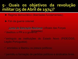 ► Regime democrático (liberdades fundamentais);

► Fim da guerra colonial.

   Junta de Salvação Nacional (oficiais das Forças
                        Naciona
                       Armadas):
destituiu o PR e o governo;

extinguiu as instituições do Estado Novo (PIDE/DGS,
Legião Portuguesa);

 amnistiou e libertou os presos políticos;

permitiu a formação de partidos políticos e sindicatos livres.
 
