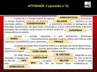 DEMOCRÁTICOS
          A partir da 2.ª Grande Guerra, os regimes ______________________ triunfaram,
na Europa Ocidental. Contudo, em Portugal, ______________________ persistiu na sua
                                                     SALAZAR
                       CONSERVADORA
orientação política ______________________ e autoritária, privando os portugueses das
liberdades fundamentais. De igual modo, recusando-se a fazer a descolonização, o governo
português não concedeu, como fizeram as demais potências ______________________, a
                                                                 EUROPEIAS
independência às colónias.
          Durante o período salazarista, o país permaneceu fortemente
      RURAL
______________________ e economicamente atrasado, o que se refletiu num intenso surto
migratório, especialmente, para a Alemanha ______________________.
                                                  FRANÇA
           O regime do Estado Novo despertou contra si a oposição das forças democráticas,
como o ______________________, fazendo desencadear em África longas e sofridas guerra
                 MUD
coloniais (em Angola, ______________________ e Moçambique).
                             CABO VERDE
                                                     M. CAETANO
          Em 1968, Salazar foi substituído por ______________________. Malgrado as suas
                              LIBERALIZAR
intenções, a tentativa de ______________________ o regime fracassou. Por isso, no dia 25
de Abril de ______________________, um golpe ______________________ levado a cabo
                  1974                                   MILITAR
                            MFA
pelo ______________________ pôs fim ao Estado Novo: estabeleceu-se a
______________________.
     DEMOCRACIA
 