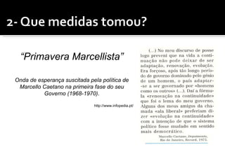 “Primavera Marcellista”

Onda de esperança suscitada pela política de
 Marcello Caetano na primeira fase do seu
          Governo (1968-1970).

                              http://www.infopedia.pt/
 