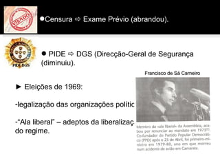 Censura  Exame Prévio (abrandou).



         PIDE  DGS (Direcção-Geral de Segurança
        (diminuiu).)
                                            Francisco de Sá Carneiro

► Eleições de 1969:

-legalização das organizações políticas;

-“Ala liberal” – adeptos da liberalização
do regime.
 