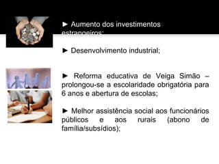 ► Aumento dos investimentos
estrangeiros;

► Desenvolvimento industrial;


► Reforma educativa de Veiga Simão –
prolongou-se a escolaridade obrigatória para
6 anos e abertura de escolas;

► Melhor assistência social aos funcionários
públicos    e    aos  rurais   (abono     de
família/subsídios);
 