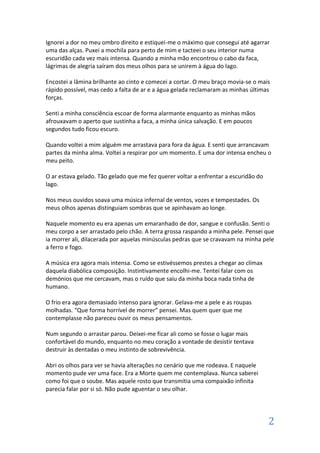 Ignorei a dor no meu ombro direito e estiquei-me o máximo que consegui até agarrar
uma das alças. Puxei a mochila para perto de mim e tacteei o seu interior numa
escuridão cada vez mais intensa. Quando a minha mão encontrou o cabo da faca,
lágrimas de alegria saíram dos meus olhos para se unirem à água do lago.

Encostei a lâmina brilhante ao cinto e comecei a cortar. O meu braço movia-se o mais
rápido possível, mas cedo a falta de ar e a água gelada reclamaram as minhas últimas
forças.

Senti a minha consciência escoar de forma alarmante enquanto as minhas mãos
afrouxavam o aperto que sustinha a faca, a minha única salvação. E em poucos
segundos tudo ficou escuro.

Quando voltei a mim alguém me arrastava para fora da água. E senti que arrancavam
partes da minha alma. Voltei a respirar por um momento. E uma dor intensa encheu o
meu peito.

O ar estava gelado. Tão gelado que me fez querer voltar a enfrentar a escuridão do
lago.

Nos meus ouvidos soava uma música infernal de ventos, vozes e tempestades. Os
meus olhos apenas distinguiam sombras que se apinhavam ao longe.

Naquele momento eu era apenas um emaranhado de dor, sangue e confusão. Senti o
meu corpo a ser arrastado pelo chão. A terra grossa raspando a minha pele. Pensei que
ia morrer ali, dilacerada por aquelas minúsculas pedras que se cravavam na minha pele
a ferro e fogo.

A música era agora mais intensa. Como se estivéssemos prestes a chegar ao clímax
daquela diabólica composição. Instintivamente encolhi-me. Tentei falar com os
demónios que me cercavam, mas o ruído que saiu da minha boca nada tinha de
humano.

O frio era agora demasiado intenso para ignorar. Gelava-me a pele e as roupas
molhadas. “Que forma horrível de morrer” pensei. Mas quem quer que me
contemplasse não pareceu ouvir os meus pensamentos.

Num segundo o arrastar parou. Deixei-me ficar ali como se fosse o lugar mais
confortável do mundo, enquanto no meu coração a vontade de desistir tentava
destruir às dentadas o meu instinto de sobrevivência.

Abri os olhos para ver se havia alterações no cenário que me rodeava. E naquele
momento pude ver uma face. Era a Morte quem me contemplava. Nunca saberei
como foi que o soube. Mas aquele rosto que transmitia uma compaixão infinita
parecia falar por si só. Não pude aguentar o seu olhar.




                                                                                     2
 