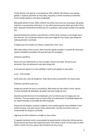 Tentei desviar-me, ignorar a sua presença. Mas a Morte não aliviou o seu abraço
gelado. E esperou paciente ao meu lado, enquanto a minha resistência e lamento
foram dando espaço a uma doce resignação.

Não podia afastá-la mais. Olhei a Morte nos olhos mais uma vez, só porque não podia
suportar a sua presença silenciosa. E o seu olhar parecia querer dizer que tudo ia ficar
bem. Naquele momento teria dito que sim a qualquer coisa só para acabar com aquela
dor.

Quando finalmente aceitei o meu destino a minha alma começou a escorregar para
fora de mim. Por momentos estava a voar para longe do meu corpo, para longe de
toda aquela dor e confusão.

A alegria que me invadiu era imensa. Estava livre, livre, livre...

Mas tudo voltou a ficar escuro. Senti uma dor aguda no peito. E acordei de novo para
aquela realidade assustadora da qual pensava ter escapado.

Estamos a perdê-la...

Disse uma voz rebentando os meus ouvidos. Sentia-me traída. Só queria que
parassem. Que me deixassem voar para longe dali.

A voz pareceu ignorar os meus pedidos e senti outro golpe no meu peito.

1,2,3... Fica comigo.

Senti outra vez a dor do despertar. A dor duma alma a preencher um corpo vazio.

Estamos a perdê-la outra vez...

Acabei por perder de novo a consciência. Mas desta vez não voltei a sentir aquela
incrível sensação de liberdade, de poder voar para longe de mim.

Quando acordei de novo fui inundada por uma luz imensa que me cegou por uns
instantes. Tive que esperar que os meus olhos se habituassem à claridade depois de
ter experimentado a escuridão do inferno gelado.

Depois de me adaptar comecei a explorar com cautela aquela nova realidade. A dor
ainda lá estava, mas pelo menos tinha sobrevivido. E já não me sentia como um
emaranhado de sangue e confusão.

Lágrimas de alívio voltaram a invadir os meus olhos.

E naquele momento senti a necessidade de experimentar a força das minhas pernas.
Nunca pensei que fosse tão importante para mim voltar a sentir os meus pés no chão.
Voltar a sentir-me livre, apesar das fronteiras do meu corpo.

                                                                                      3
 