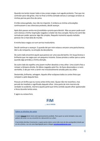 Quando me tentei mover todo o meu corpo rangeu num agudo protesto. Tive que me
controlar para não gritar, mas no final a minha vontade venceu e consegui arrastar as
minhas pernas para fora da cama.

O chão estava gelado, mas não me importei. E embora as minhas articulações
continuassem o seu silencioso protesto, decidi avançar.

Após dois passos sentia-me já estafada e pronta para desistir. Mas ao parar pude ouvir
com clareza a minha respiração rasgada e o bater do meu coração. Nunca me senti tão
sortuda por poder apreciar algo tão simples. Naquele momento aquela melodia
parecia-me a mais bela do mundo.

A minha boca rasgou-se num sorriso involuntário.

Decidi continuar a avançar. E quando dei por mim estava a encarar uma porta branca.
Abri-a de rompante, na emoção da descoberta.

Do outro lado encontrei aquilo que parecia ser uma casa de banho. Em louça branca e
brilhante que me cegou por um pequeno instante. Estava prestes a voltar para a cama
quando algo prendeu a minha atenção.

Do outro lado do espelho uma jovem mulher devolvia o meu olhar. Uma cicatriz feia a
romper a têmpora direita. Os lábios rasgados pelo frio. As faces descoradas e o nariz
vermelho. E dei por mim a sentir-me irresistivelmente atraída pelo seu olhar.

Destemido, brilhante, selvagem. Aquele olhar eclipsava todos os cortes feios que
rompiam a pele daquela face.

Possuía um brilho que eu nunca antes tinha visto. Quase não me reconheci, mas
percebi de imediato o significado daquele olhar. Uma parte de mim morrera de
verdade no acidente, morrera aquela parte que tinha contido aquele olhar apaixonado
e feroz durante tantos anos.

E agora eu estava livre.


                                              FIM
                                            … ou o início


 Sobre os direitos de autor

 A cópia integral deste texto está expressamente proibida. Para quem se sente tentado a isso uma
 palavra de aviso: eu vou encontrá-lo e denunciá-lo se o fizer.

 É permitido distribuir livremente e copiar partes deste conto (não mais de dois parágrafos) desde que
 se cite a fonte, e se crie uma hiperligação para o blogue arevolucaodamente.com.



                                                                                                     4
 