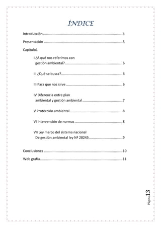 Página13
ÍNDICE
Introducción...................................................................................4
Presentación ..................................................................................5
Capitulo1
I ¿A qué nos referimos con
gestión ambiental?............................................................6
II ¿Qué se busca?................................................................6
III Para que nos sirve ...........................................................6
IV Diferencia entre plan
ambiental y gestión ambiental..........................................7
V Protección ambiental.......................................................8
VI Intervención de normas..................................................8
VII Ley marco del sistema nacional
De gestión ambiental ley Nª 28245...................................9
Conclusiones ..................................................................................10
Web grafía......................................................................................11
 
