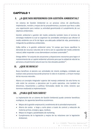 Página6
CAPÍTULO 1
I. ¿A QUE NOS REFERIMOS CON GESTIÓN AMBIENTAL?
Un sistema de Gestión Ambiental es un proceso cíclico de planificación,
implantación, revisión y mejora de los procedimientos y acciones que lleva a cabo
una organización para realizar su actividad garantizando el cumplimiento de sus
objetivos ambientales.
Gestión ambiental o gestión del medio ambiente también tiene el termino de
estrategia mediante la cual se organizan las actividades antrópicas que afectan al
medio ambiente con el fin de lograr una adecuada calidad de vida, previniendo o
mitigando los problemas ambientales.
Colby define a la gestión ambiental como “el campo que busca equilibrar la
demanda de recursos naturales de la tierra con la capacidad del medio ambiente
natural, debe responder a esas demandasen una base sustentable”1
.
Ortega define “el conjunto de actuaciones y disposiciones necesarias para lograr el
mantenimiento de un capital ambiental suficiente para que la calidad de vida de las
personas y el patrimonio natural sean los más elevados posibles”2
.
II. ¿QUE SE BUSCA?
Busca beneficiar al planeta con actividades de interés ecológico, entidades que
evalúan estos procesos buscando preservar la vida en el planeta y el buen manejo
de los recursos naturales.
Abarca un concepto integrador superior del manejo ambiental: de esta forma no
solo están las acciones a ejecutarse por la parte operativa, sino también las
directrices, lineamientos y políticas formuladas desde los entes rectores que
terminan mediando la implementación.
III. ¿PARA QUÉ NOS SIRVE?
La implantación de un sistema de Gestión Ambiental puede contener beneficios
ecológicos, los siguientes beneficios económicos:
Mejora de la gestión empresarial y rendimiento de la actividad empresarial.
Ahorro de costos a largo y corto plazo a través de control y reducción de
materias primas, energía y agua, residuos.
Mejora la imagen y posibilidades de marketing.
Cumplimiento de la legislación y mejora de las relaciones con la legislación
Ambiental.-
1.- CIAGPA “Gestión Ambiental”
2_Ortega y Rodríguez 1994
 