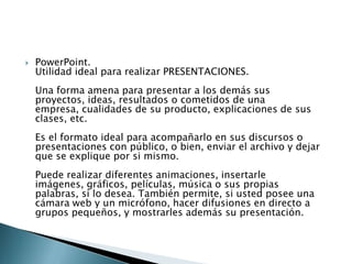 PowerPoint.Utilidad ideal para realizar PRESENTACIONES. Una forma amena para presentar a los demás sus proyectos, ideas, resultados o cometidos de una empresa, cualidades de su producto, explicaciones de sus clases, etc. Es el formato ideal para acompañarlo en sus discursos o presentaciones con público, o bien, enviar el archivo y dejar que se explique por si mismo. Puede realizar diferentes animaciones, insertarle imágenes, gráficos, películas, música o sus propias palabras, si lo desea. También permite, si usted posee una cámara web y un micrófono, hacer difusiones en directo a grupos pequeños, y mostrarles además su presentación. 