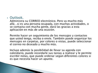 Outlook.Administra su CORREO electrónico. Pero va mucho más allá…si es una persona ocupada, con muchas actividades, o se contacta con mucha gente, dará las gracias a esta aplicación en más de una ocasión. Permite hacer un seguimiento de los mensajes y contactos que usted tenga, reciba o envíe. También puede organizar los mensajes en carpetas, por colores o vistas, puede seleccionar el correo no deseado y mucho más. Incluye además la posibilidad de llevar su agenda con calendario, puede recordarle sus tareas a realizar y le permite escribir notas, que puede ordenar según diferentes colores si es que necesita hacer un apunte. 