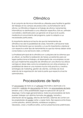 Ofimática<br />Es el conjunto de técnicas informáticas utilizadas para facilitar la gestión de trabajos en los campos de producción y automatización de la oficina. La Ofimática integra en el trabajo de oficina, herramientas informáticas no destinadas a una utilización específica. Esto es, software concebido y destinado para uso general, en el que es el usuario, mediante el conocimiento del programa, quien lo adapta a sus necesidades particulares. <br />Es importante destacar el hecho de que las herramientas de ofimática nos dan la posibilidad de crear, transmitir y almacenar todo tipo de información que se necesita y un punto importante a destacar con respecto a este tipo de herramientas es que las mismas deben estar conectadas a una red local o bien, a Internet.<br />La finalidad principal de la ofimática en cualquiera de los sistemas que se utilicen, es facilitar la realización de tareas ya existentes para así lograr perfeccionar el trabajo y el desempeño de una empresa, es por eso que implementar paquetes de ofimática en una oficina nos ofrece ventajas en áreas tales como la competencia con otras empresas, la posibilidad de idear en una manera mucho más practica y creativa estrategias de marketing, gestión de clientes, controles de stock además de la organización de toda la parte que respecta al sector administrativo.<br />Procesadores de texto<br />Un procesador de texto es un software informático destinado a la creación y edición de documentos de texto. Los procesadores de texto brindan unas u otras posibilidades según la aplicación de que se disponga. Como regla general básica, todos los procesadores de texto pueden trabajar con distintos formatos de párrafo, tamaño y orientación de las fuentes, efectos de formato, además de contar con las propiedades de poder cortar y copiar texto, fijar espacio entre líneas y entre párrafos, alinear párrafos, establecer sangrías y tabulados, crear y modificar estilos, activar presentaciones preliminares <br />antes de la impresión o visualizar las páginas editadas.  Los procesadores de texto incorporan desde hace algunos años también correctores automáticos de ortografía y gramática así como diccionarios multilingües y de sinónimos que facilitan sobremanera la labor de redacción.<br />Procesadores mas utilizados:<br />Microsoft Word.<br />Wordpad.<br />Word Perfect.<br />Wordstar.<br />