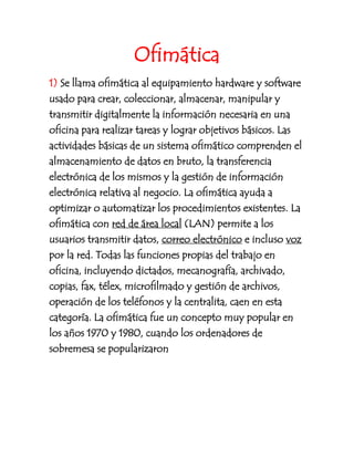 Ofimática<br />1) Se llama ofimática al equipamiento hardware y software usado para crear, coleccionar, almacenar, manipular y transmitir digitalmente la información necesaria en una oficina para realizar tareas y lograr objetivos básicos. Las actividades básicas de un sistema ofimático comprenden el almacenamiento de datos en bruto, la transferencia electrónica de los mismos y la gestión de información electrónica relativa al negocio.[] La ofimática ayuda a optimizar o automatizar los procedimientos existentes. La ofimática con red de área local (LAN) permite a los usuarios transmitir datos, correo electrónico e incluso voz por la red. Todas las funciones propias del trabajo en oficina, incluyendo dictados, mecanografía, archivado, copias, fax, télex, microfilmado y gestión de archivos, operación de los teléfonos y la centralita, caen en esta categoría. La ofimática fue un concepto muy popular en los años 1970 y 1980, cuando los ordenadores de sobremesa se popularizaron<br />Procesadores de texto<br />Un procesador de texto es una aplicación informatica destinada a la creación o modificación de documentos escritos por medio de una computadora nos brindan una amplia gama de funcionalidades, ya sean tipografivcas , idiomáticas u organizativas, con algunas variantes según el programa de que se disponga.<br />Los más  conocidos son:<br />-NotePad<br /> -WordPad <br />-Word de Microsoft. <br />-El OpenOffice <br />-WordPerfect<br />- Kword.<br />Comparacion de microsoft ofice con wordpad<br />La compañía microsoft   office es muy buena  trae variedades de programas que nos sirve para el procedimiento del sistema en cambio el wordpad solo es un programa para la modificacion de un texto o documento.<br />