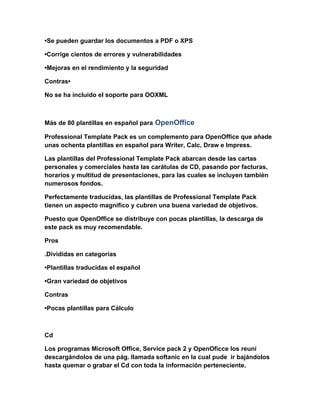 •Se pueden guardar los documentos a PDF o XPS

•Corrige cientos de errores y vulnerabilidades

•Mejoras en el rendimiento y la seguridad

Contras•

No se ha incluido el soporte para OOXML



Más de 80 plantillas en español para OpenOffice

Professional Template Pack es un complemento para OpenOffice que añade
unas ochenta plantillas en español para Writer, Calc, Draw e Impress.

Las plantillas del Professional Template Pack abarcan desde las cartas
personales y comerciales hasta las carátulas de CD, pasando por facturas,
horarios y multitud de presentaciones, para las cuales se incluyen también
numerosos fondos.

Perfectamente traducidas, las plantillas de Professional Template Pack
tienen un aspecto magnífico y cubren una buena variedad de objetivos.

Puesto que OpenOffice se distribuye con pocas plantillas, la descarga de
este pack es muy recomendable.

Pros

.Divididas en categorías

•Plantillas traducidas el español

•Gran variedad de objetivos

Contras

•Pocas plantillas para Cálculo



Cd

Los programas Microsoft Office, Service pack 2 y OpenOficce los reuní
descargándolos de una pág. llamada softanic en la cual pude ir bajándolos
hasta quemar o grabar el Cd con toda la información perteneciente.
 