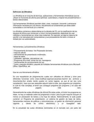 Definición de Ofimática

La ofimática es el conjunto de técnicas, aplicaciones y herramientas informáticas que se
utilizan en funciones de oficina para optimizar, automatizar y mejorar los procedimientos o
tareas relacionados.

Las herramientas ofimáticas permiten idear, crear, manipular, transmitir y almacenar
información necesaria en una oficina. Actualmente es fundamental que estas estén
conectadas a una red local y/o a internet.

La ofimática comienza a desarrollarse en la década del 70, con la masificación de los
equipos de oficina que comienzan a incluir microprocesadores, dejándose de usar
métodos y herramientas por otras más modernas. Por ejemplo, se deja la máquina de
escribir y se reemplaza por computadoras y sus procesadores de texto e incluso el
dictado por voz automatizado.



Herramientas y procedimientos ofimáticos

* Procesamiento de textos: Ver Procesador de texto.
* Hoja de cálculo
* Herramientas de presentación multimedia.
* Base de datos.
* Utilidades: agendas, calculadoras, etc.
* Programas de e-mail, correo de voz, mensajeros.
* Herramientas de reconocimiento de voz.
* Suite o paquete ofimático: paquete de múltiples herramientas ofimáticas como Microsoft
Office, OpenOffice, etc.


Que es una Herramienta ofimática

Es una recopilación de programas,los cuales son utilizados en oficinas y sirve para
diferentes funciones como crear,modificar,organizar,escanear,imprimir etc. archivos y
documentos.Son amplia mente usados en varios lugares, ya que al ser eso (una
recopilación), hace que sea asequible adquirir toda la suite, que programa por programa,
lo cual es más complejo, al tener que conseguir programa por programa, y en caso del
software                     pagado,                        más                     caro.

Generalmente las suites ofimáticas,(de oficina).De estas suites, al incluir los programas en
estas, no hay un estándar sobre los programas a incluir; pero la gran mayoría incluyen al
menos un procesador de textos y una hoja de cálculo. Adicionalmente, la suite puede
contener un Programa de presentación, un sistema de gestión de base de datos,
herramientas menores de gráficos y comunicaciones, un gestor de información personal
(agenda     y   cliente    de    correo      electrónico)   y    un      navegador      web.

En la actualidad las suites ofimáticas dominantes en el mercado son, por parte del
 