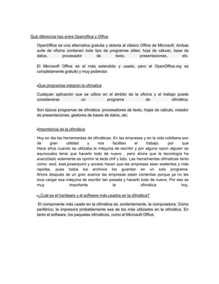 Qué diferencia hay entre Openoffice y Office

   OpenOffice es una alternativa gratuita y abierta al clásico Office de Microsoft. Ambas
   suite de oficina contienen todo tipo de programas útiles: hoja de cálculo, base de
   datos,         procesador        de          texto,         presentaciones,        etc.

   El Microsoft Office es el más extendido y usado, pero el OpenOffice.org es
   completamente gratuito y muy poderoso


    Que programas integran la ofimatica

   Cualquier aplicación que se utilice en el ámbito de la oficina y el trabajo puede
   considerarse            un            programa             de            ofimática.

   Son típicos programas de ofimática: procesadores de texto, hojas de cálculo, creador
   de presentaciones, gestores de bases de datos, etc.


    Importancia de la ofimática

   Hoy en dia las herramientas de ofimáticas. En las empresas y en la vida cotidiana son
   de     gran     utilidad    y     nos      facilitan     el    trabajo.    por      que
   Hace años cuando se utilizaba la máquina de escribir y por alguna razon alguien se
   equivocaba tenia que hacerlo todo de nuevo , pero ahora que la tecnología ha
   avanz0ado solamente es oprimir la tecla chif y listo. Las herramientas ofimaticas tanto
   como: wod, exel,powerpoint y access hacen que las empresas sean exelentes y más
   rapidas, pues todos los archivos los guardan en un solo programa.
   Ahora después de un gran avance las empresas estan contentas porque ya no les
   toca cargar esa máquina de escribir tan pesada y hacerlo todo de nuevo. Por eso es
   muy               importante               la               ofimática              hoy.

    ¿Cuál es el hardware y el software más usados en la ofimática?

    El componente más usado en la ofimática es, evidentemente, la computadora. Como
   periférico, la impresora probablemente sea de los más utilizados en la ofimática. En
   tanto el software, los paquetes ofimáticos, como el Microsoft Office.
 